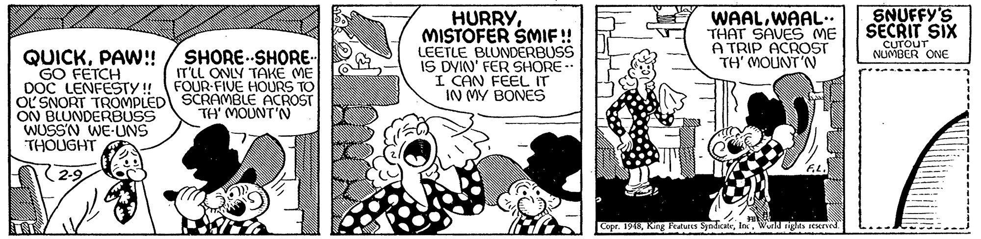 Comic book OCR: SNUFFY'S SECRIT SIX HURRYMISTOFER SMIF! LEETLE BLUNDERBUSS IS DYIN' FER SHORE I CAN FEEL IT IN MY BONES WAALWAAL.. THAT SAVES ME A TRIP ACROST TH' MOUNT'N CUTOUT NUMBER ONE QUICKPAW!! GO FETCH DOC LENFESTY ! OL SNORT TROMPLED SCRAMBLE ACROST ON BLUNDERBUSS WUSSN WE-UNS THOUGHT SHORE..SHORE- IT'LL ONLY TAKE ME FOUR-FIVE HOURS TO TH' MOUNT'N (2-9 Copr. 1948Wurld rights ICserved. SNUFFY'S SECRIT SIX HURRYMISTOFER SMIF! LEETLE BLUNDERBUSS IS DYIN' FER SHORE I CAN FEEL IT IN MY BONES WAALWAAL.. THAT SAVES ME A TRIP ACROST TH' MOUNT'N CUTOUT NUMBER ONE QUICKPAW!! GO FETCH DOC LENFESTY ! OL SNORT TROMPLED SCRAMBLE ACROST ON BLUNDERBUSS WUSSN WE-UNS THOUGHT SHORE..SHORE- IT'LL ONLY TAKE ME FOUR-FIVE HOURS TO TH' MOUNT'N (2-9 Copr. 1948King Features SyndicateWurld rights ICserved.