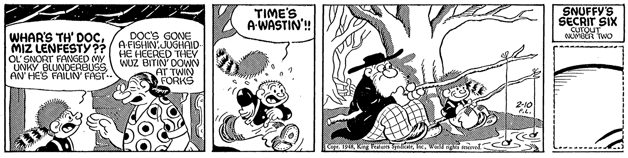 Hat OCR: TIME'S A WASTIN'! SNUFFY'S SECRIT SIX CUTOUT NUMBER TWO WHAR'S TH' DOCMIZ LENFESTY?? OL' SNORT FANGED MY UNKY BLUNDERBUSSAN' HE'S FAILIN' FAST.. DOC'S GONE A-FISHIN:JUGHAID- HE HEERED THEY WUZ BITIN' DOWN AT TWIN FORKS 2-10 FL. Copr. 1948World nights teserved.: TIME'S A WASTIN'! SNUFFY'S SECRIT SIX CUTOUT NUMBER TWO WHAR'S TH' DOCMIZ LENFESTY?? OL' SNORT FANGED MY UNKY BLUNDERBUSSAN' HE'S FAILIN' FAST.. DOC'S GONE A-FISHIN:JUGHAID- HE HEERED THEY WUZ BITIN' DOWN AT TWIN FORKS 2-10 FL. Copr. 1948King Features SyndicateWorld nights teserved.: