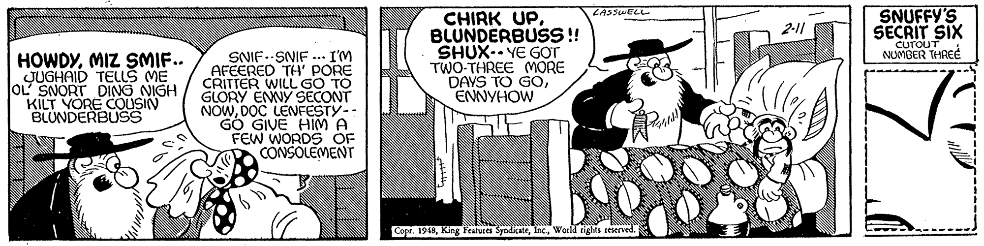 Comic book OCR: SNUFFY'S SECRIT SIX LASSWELL CHIRK UPBLUNDERBUS!! SHUX- YE GOT TWO-THREE MORE DAYS TO GOENNYHOW 2-11 CUTOUT NUMBER THREÉ HOWDYMIZ SMIF.. JUGHAID TELLS ME OL SNORT DING NIGH KILT YORE COUSIN BLUNDERBUSS SNIF.SNIF ... I'M AFEERED TH' PORE CRITTER WILL GO TO GLORY EMNY SECONT NOWDOC LENFESTY-- GÓ GIVE HIM A FEW WORDS OF CONSOLEMENT Copr. 1948World tights sescrved. SNUFFY'S SECRIT SIX LASSWELL CHIRK UPBLUNDERBUS!! SHUX- YE GOT TWO-THREE MORE DAYS TO GOENNYHOW 2-11 CUTOUT NUMBER THREÉ HOWDYMIZ SMIF.. JUGHAID TELLS ME OL SNORT DING NIGH KILT YORE COUSIN BLUNDERBUSS SNIF.SNIF ... I'M AFEERED TH' PORE CRITTER WILL GO TO GLORY EMNY SECONT NOWDOC LENFESTY-- GÓ GIVE HIM A FEW WORDS OF CONSOLEMENT Copr. 1948King Features SyndicateWorld tights sescrved.