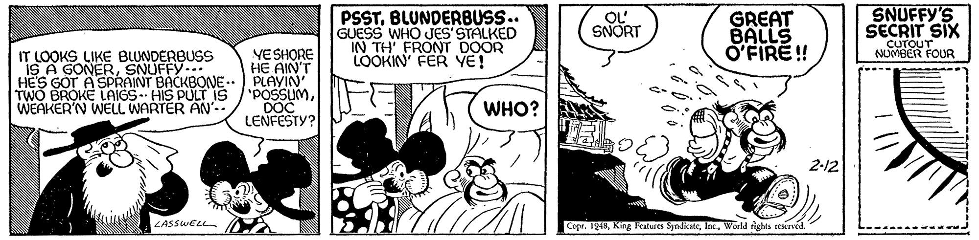 Font OCR: SNUFFY'S PSSTBLUNDERBUSS.. GUESS WHO JES' STALKED IN TH' FRONT DOOR LOOKIN' FER YE! GREAT BALLS O'FIRE! OL SNORT SECRIT SIX CUTOUT NOMBER FOUR IT LOOKS LIKE BLUNDERBUSS IS A GONERSNUFFY VESHORE HE AIN'T HE'S GOT A SPRAINT BACKBONE-. PLAYIN' 'POSSUMDOC LENFESTY? TWO BROKE LAIGS HIS PULT IS WEAKER'N WELL WARTER AN.. WHO? 2-12 LASSWELL Copr. 1949World rights reserved. SNUFFY'S PSSTBLUNDERBUSS.. GUESS WHO JES' STALKED IN TH' FRONT DOOR LOOKIN' FER YE! GREAT BALLS O'FIRE! OL SNORT SECRIT SIX CUTOUT NOMBER FOUR IT LOOKS LIKE BLUNDERBUSS IS A GONERSNUFFY VESHORE HE AIN'T HE'S GOT A SPRAINT BACKBONE-. PLAYIN' 'POSSUMDOC LENFESTY? TWO BROKE LAIGS HIS PULT IS WEAKER'N WELL WARTER AN.. WHO? 2-12 LASSWELL Copr. 1949King Features SyndicateWorld rights reserved.