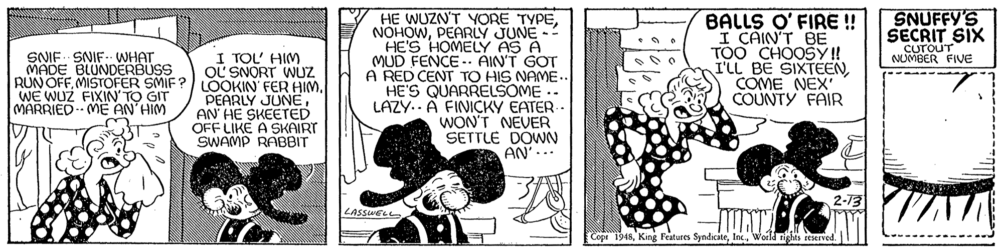 Line art OCR: SNUFFY'S SECRIT SIX CUTOUT NUMBER FIVE HE WUZN'T YORE TYPEPEARLY JUNE- HE'S HOMELY AS A MUD FENCE - AIN'T GOT A RED CENT TO HIS NAME.. HE'S QUARRELSOME.. LAZY.. A FINICKY EATER- WON'T NEVER SETTLE DOWN AN'... BALLS O' FIRE! I CAIN'T BE TOO CHOOSY ! I'LL BE SIXTEENCOME NÉX' COUNTY FAIR SNIF SNIF-. WHAT MADE BLUNDERBUSS I TOL' HIM OL SNORT WUZ RUN OFFAN' HE SKEETED OFF LIKE A SKAIRT SWAMP RABBIT WE WUZ FIXIN'TO GIT MARRIED ME AN HIM LASSWELL Copr 1948World tights teserved. SNUFFY'S SECRIT SIX CUTOUT NUMBER FIVE HE WUZN'T YORE TYPEPEARLY JUNE- HE'S HOMELY AS A MUD FENCE - AIN'T GOT A RED CENT TO HIS NAME.. HE'S QUARRELSOME.. LAZY.. A FINICKY EATER- WON'T NEVER SETTLE DOWN AN'... BALLS O' FIRE! I CAIN'T BE TOO CHOOSY ! I'LL BE SIXTEENCOME NÉX' COUNTY FAIR SNIF SNIF-. WHAT MADE BLUNDERBUSS I TOL' HIM OL SNORT WUZ RUN OFFMISTOFER SMIF? LOOKIN FER HIMPEARLY JUNEAN' HE SKEETED OFF LIKE A SKAIRT SWAMP RABBIT WE WUZ FIXIN'TO GIT MARRIED ME AN HIM LASSWELL Copr 1948King Features SyndicateWorld tights teserved.