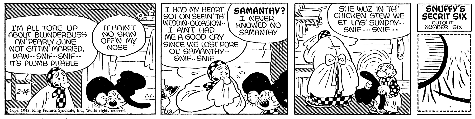 Font OCR: SHE WUZ IN TH' CHICKEN STEW WE ET LAS' SUNDAY.. SNIF -.. SNIF.. SNUFFY'S SECRIT SIX CuroUT NUMBER SIx I'M ALL TORE UP ABOUT BLUNDERBUSS AN PEARLY JUNE NOT GITTIN' MARRIEDPAW-- SNIF SNIF.. IT'S PLUMB PITABLE I HAD MY HEART SOT ON SEEIN' TH WEDDIN OCCASION.. I AIN'T HAD ME A GOOD CRY SINCE WE LOST PORE OL' SAMANTHY.. SNIF.. SNIF SAMANTHY? I NEVER KNOWED NO SAMANT?? IT HAIN'T NO SKIN ÓFF'N MY NOSE 2-14 Copr 1948World rights reserved. SHE WUZ IN TH' CHICKEN STEW WE ET LAS' SUNDAY.. SNIF -.. SNIF.. SNUFFY'S SECRIT SIX CuroUT NUMBER SIx I'M ALL TORE UP ABOUT BLUNDERBUSS AN PEARLY JUNE NOT GITTIN' MARRIEDPAW-- SNIF SNIF.. IT'S PLUMB PITABLE I HAD MY HEART SOT ON SEEIN' TH WEDDIN OCCASION.. I AIN'T HAD ME A GOOD CRY SINCE WE LOST PORE OL' SAMANTHY.. SNIF.. SNIF SAMANTHY? I NEVER KNOWED NO SAMANT?? IT HAIN'T NO SKIN ÓFF'N MY NOSE 2-14 Copr 1948King Features SyndicateWorld rights reserved.