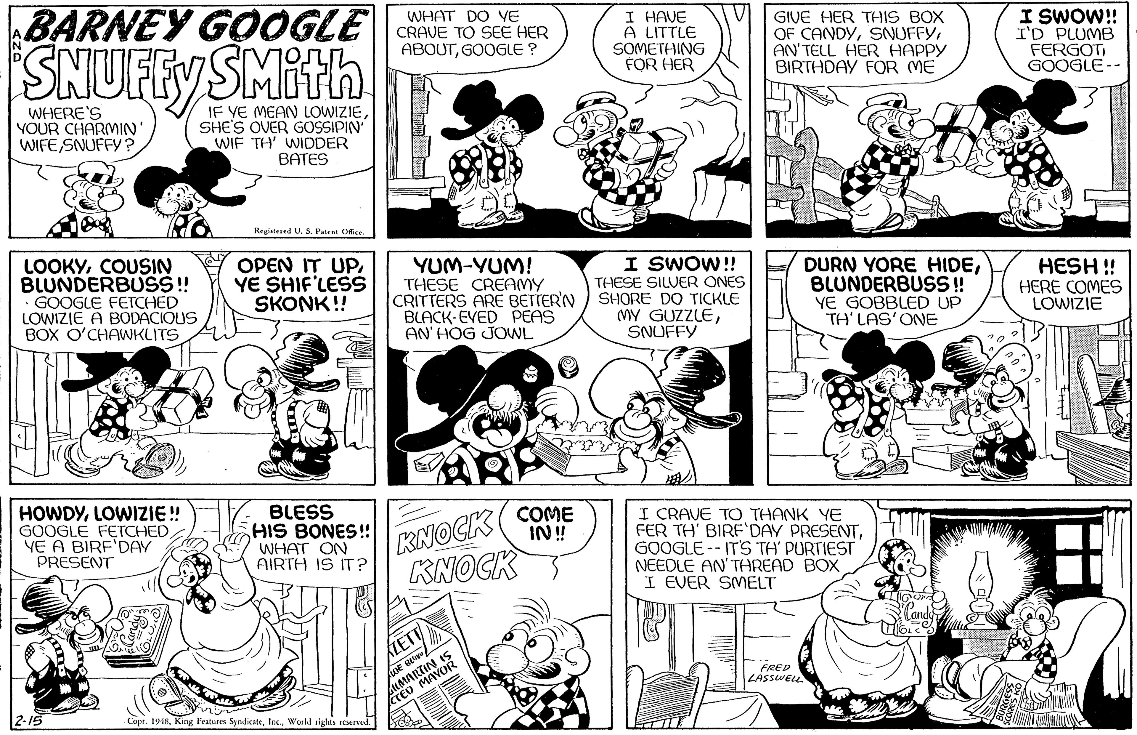 Organism OCR: SNUFfySMith BARNEY GOOGLE WHAT DO VE CRAVE TO SEE HER ABOUTGOOGLE ? I HAVE A LITTLE SOMETHING FOR HER GIVE HER THIS BOX OF CANDYAN'TELL HER HAPPY BIRTHDAY FOR ME I SWO! I'D PLUMB FERGOTGOOGLE-- WHERE'S YOUR CHARMIN' WIFE SNUFFY ? IF YE MEAN LOWIZIESHE'S OVER GOSSIPIN WIF TH' WIDDER BATES Regiatered U. S. Paten Office. LOOKYCOUSIN BLUNDERBUS! GOOGLE FETCHED LOWIZIE A BODACIÓUS BOX O'CHAWKLITS OPEN IT UP. YE SHIF'LESS SKONK !! YUM-YUM! THESE CREAMY CRITTERS ARE BETTER'N BLACK-EVED PEAS AN' HOG JOWL I SWOW!! THESE SILUER ONES SHORE DO TICKLE MY GUZZLESNUFFY DURN YORE HIDEBLUNDERBUSS! YE GOBBLED UP TH' LAS'ONE HESH ! HERE COMES LOWIZIE LOWIZIE! GOOGLE FETCHEDYE A BIRF'DAY PRESENT BLESS SHIS BONES! WHAT ON AIRTH IS IT? KNOCK KNOCK COME IN! I CRAVE TO THANK YE FER TH' BIRF'DAY PRESENTGOOGLE -- IT'S TH' PURTIEST NEEDLE AN' THREAD BOX I EVER SMELT LETT LUMARTIN IS CTED MAVOR FRED ZASSWELL 2-15 Copr. 1948World righMs reserved. T SNUFfySMith BARNEY GOOGLE WHAT DO VE CRAVE TO SEE HER ABOUTGOOGLE ? I HAVE A LITTLE SOMETHING FOR HER GIVE HER THIS BOX OF CANDYAN'TELL HER HAPPY BIRTHDAY FOR ME I SWO! I'D PLUMB FERGOTGOOGLE-- WHERE'S YOUR CHARMIN' WIFE SNUFFY ? IF YE MEAN LOWIZIESHE'S OVER GOSSIPIN WIF TH' WIDDER BATES Regiatered U. S. Paten Office. LOOKYCOUSIN BLUNDERBUS! GOOGLE FETCHED LOWIZIE A BODACIÓUS BOX O'CHAWKLITS OPEN IT UP. YE SHIF'LESS SKONK !! YUM-YUM! THESE CREAMY CRITTERS ARE BETTER'N BLACK-EVED PEAS AN' HOG JOWL I SWOW!! THESE SILUER ONES SHORE DO TICKLE MY GUZZLESNUFFY DURN YORE HIDEBLUNDERBUSS! YE GOBBLED UP TH' LAS'ONE HESH ! HERE COMES LOWIZIE LOWIZIE! GOOGLE FETCHEDYE A BIRF'DAY PRESENT BLESS SHIS BONES! WHAT ON AIRTH IS IT? KNOCK KNOCK COME IN! I CRAVE TO THANK YE FER TH' BIRF'DAY PRESENTGOOGLE -- IT'S TH' PURTIEST NEEDLE AN' THREAD BOX I EVER SMELT LETT LUMARTIN IS CTED MAVOR FRED ZASSWELL 2-15 Copr. 1948King l'eatures SyndicateWorld righMs reserved. T