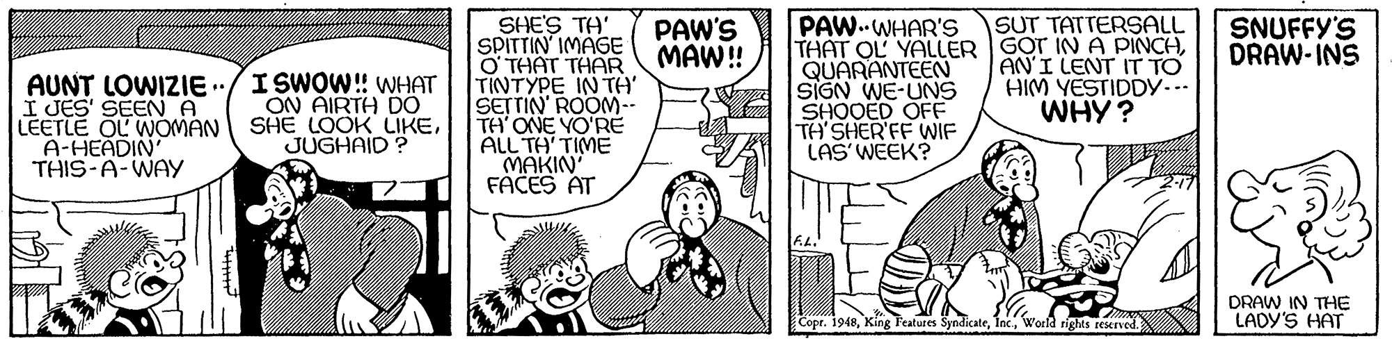 Comic book OCR: SUT TATTERSALL SHE'S TA' SPITTIN IMAGE O THAT THAR TINTYPE IN TA SETTIN' ROOM-- TH' ONE YO'RE ALL TA' TIME MAKIN FACES AT PAW.WHAR'S THAT OL YALLER GOT INA PINCHQUARANTEEN SIGN WE-UNS SHOOED OFE TA'SHER'FF WIF LAS WEEK? PAW'S MAW! SNUFFY'S DRAW-INS AN'I LENT IT TO HIM YESTIDDY... WHY? AUNT LOWIZIE/I SWOW! WHAT I JES' SEEN A LEETLE OL WOMAN A-HEADIN THIS-A-WAY ON AIRTH D0 SHE LOOK LIKEJUGHAID? DRAW IN THE LADY'S HAT Copr. 1948World rights reserved. SUT TATTERSALL SHE'S TA' SPITTIN IMAGE O THAT THAR TINTYPE IN TA SETTIN' ROOM-- TH' ONE YO'RE ALL TA' TIME MAKIN FACES AT PAW.WHAR'S THAT OL YALLER GOT INA PINCHQUARANTEEN SIGN WE-UNS SHOOED OFE TA'SHER'FF WIF LAS WEEK? PAW'S MAW! SNUFFY'S DRAW-INS AN'I LENT IT TO HIM YESTIDDY... WHY? AUNT LOWIZIE/I SWOW! WHAT I JES' SEEN A LEETLE OL WOMAN A-HEADIN THIS-A-WAY ON AIRTH D0 SHE LOOK LIKEJUGHAID? DRAW IN THE LADY'S HAT Copr. 1948King Features SyndicateWorld rights reserved.