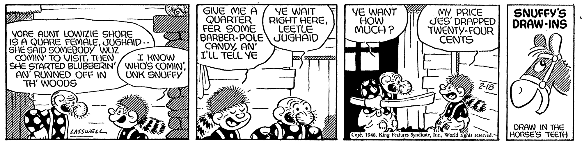 Style OCR: GIVE ME A QUARTER FER SOME BARBER-POLE JUGHAID CANDYAN' I'LL TELL YE YE WAIT RIGHT HERELEETLE YE WANT HOW MUCH ? MY PRICE JES' DRAPPED TWENTY-FOUR CENTS SNUFFY'S DRAW-INS YORE AUNT LOWIZIE SHORE IS A QUARE FEMALEJUGHAID-- SHE SAID SOMEBODY WUZ COMIN' TO VISITTHEN SHE STARTED BLUBBERIN' AN' RUNNED OFF IN TH' WOODS I KNOW WHO'S COMIN' UNK SNUFFY 2-18 DRAW IN THE HORSE'S TEETA LASSWELL Copt. 1948World rights resened.- GIVE ME A QUARTER FER SOME BARBER-POLE JUGHAID CANDYAN' I'LL TELL YE YE WAIT RIGHT HERELEETLE YE WANT HOW MUCH ? MY PRICE JES' DRAPPED TWENTY-FOUR CENTS SNUFFY'S DRAW-INS YORE AUNT LOWIZIE SHORE IS A QUARE FEMALEJUGHAID-- SHE SAID SOMEBODY WUZ COMIN' TO VISITTHEN SHE STARTED BLUBBERIN' AN' RUNNED OFF IN TH' WOODS I KNOW WHO'S COMIN' UNK SNUFFY 2-18 DRAW IN THE HORSE'S TEETA LASSWELL Copt. 1948King Features SyndicateWorld rights resened.-