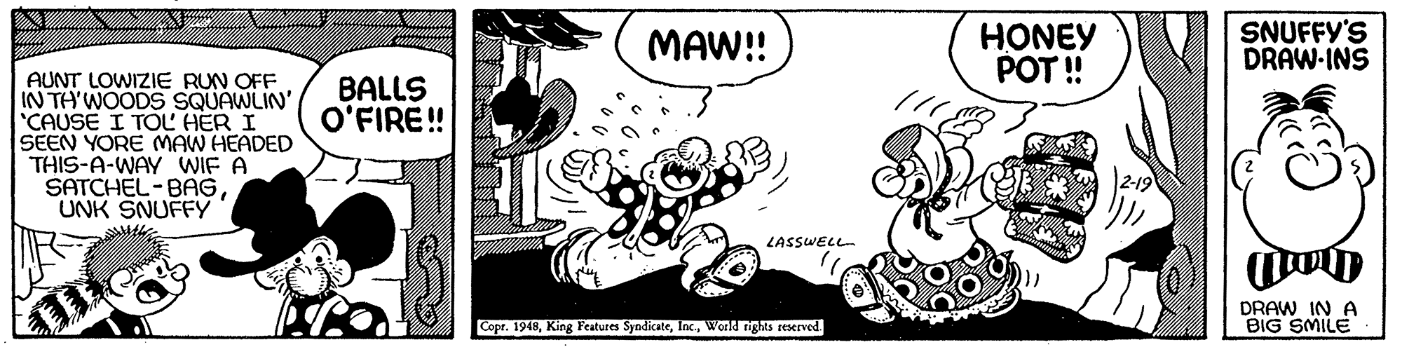 Happy OCR: HONEY POT ! SNUFFY'S DRAW-INS MAW!! AUNT LOWIZIE RUN OFF IN TH'WOODS SQUAWLIN' "CAUSE I TOL HER I SEEN YORE MAW HEADED THIS-A-WAY WIF A SATCHEL-BAGUNK SNUFFY BALLS O'FIRE! LASSWELL DRAW IN A BIG SMILE Copr. 1948World tights reserved. HONEY POT ! SNUFFY'S DRAW-INS MAW!! AUNT LOWIZIE RUN OFF IN TH'WOODS SQUAWLIN' "CAUSE I TOL HER I SEEN YORE MAW HEADED THIS-A-WAY WIF A SATCHEL-BAGUNK SNUFFY BALLS O'FIRE! LASSWELL DRAW IN A BIG SMILE Copr. 1948King Features SyndicateWorld tights reserved.