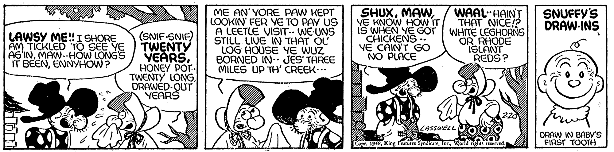 People OCR: SHUXYE KNOW HOW IT IS WHEN YE GOT CHICKENS -. VE CAIN'T GO NO PLACE WAAL HAINT THAT NICE!?. WHITE LEGHORNS OR RHODE ISLANT REDS? SNUFFY'S DRAW-INS LAWSY ME!I SHORE AM TICKLED TO SEE YE AS'INMAW.-HOW LONGS IT BEENENNYHOW? (SNIF-SNIF) TWENTY VEARSHONEY POT.. TWENTY LONGDRAWED-OUT YEARS ME AN' YORE PAW KEPT LOOKIN' FER YE TO PAY US A LEETLE VISIT.. WE-UNS STILL LIUE IN THÁT ÓL LOG HOUSE YE WUZ BORNED IN JES TAREE MILES UP TH' CREEK... LASSUELL DRAW IN BABY'S FIRST TOOTH Copr. 1948World ngts ieserved ? SHUXYE KNOW HOW IT IS WHEN YE GOT CHICKENS -. VE CAIN'T GO NO PLACE WAAL HAINT THAT NICE!?. WHITE LEGHORNS OR RHODE ISLANT REDS? SNUFFY'S DRAW-INS LAWSY ME!I SHORE AM TICKLED TO SEE YE AS'INMAW.-HOW LONGS IT BEENENNYHOW? (SNIF-SNIF) TWENTY VEARSHONEY POT.. TWENTY LONGDRAWED-OUT YEARS ME AN' YORE PAW KEPT LOOKIN' FER YE TO PAY US A LEETLE VISIT.. WE-UNS STILL LIUE IN THÁT ÓL LOG HOUSE YE WUZ BORNED IN JES TAREE MILES UP TH' CREEK... LASSUELL DRAW IN BABY'S FIRST TOOTH Copr. 1948King F'atures SyndicateWorld ngts ieserved ?