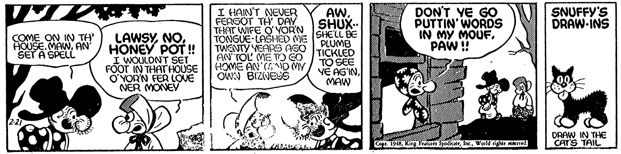 Illustration OCR: I HAIN'T NEUER FERGOT TH DAY THAT WIFE O'YORN TONGUE-LASHED ME SHE'LL BE TWENTY YEARS AGO AN TOL ME TO GO HOME AN (SD MY OWN BIZVESS DON'T YE GO PUTTIN' WORDS IN MY MOUFPAW ! AWSHUX.. SNUFFY'S DRAW-INS LAWSYNO. HONEY POT! I WOULDNT SET FOOT IN THAT HOUSE O?YOR'N FER LOVE NER MONEY COME ON IN TH' HOUSEAN SET A SPELL PLUMB TICKLED TO SEE YE AG'INMAW DRAW IN THE CAT'S TAIL Cops. 1948World rights KRIved. I HAIN'T NEUER FERGOT TH DAY THAT WIFE O'YORN TONGUE-LASHED ME SHE'LL BE TWENTY YEARS AGO AN TOL ME TO GO HOME AN (SD MY OWN BIZVESS DON'T YE GO PUTTIN' WORDS IN MY MOUFPAW ! AWSHUX.. SNUFFY'S DRAW-INS LAWSYNO. HONEY POT! I WOULDNT SET FOOT IN THAT HOUSE O?YOR'N FER LOVE NER MONEY COME ON IN TH' HOUSEAN SET A SPELL PLUMB TICKLED TO SEE YE AG'INMAW DRAW IN THE CAT'S TAIL Cops. 1948King Yealures SyndikateWorld rights KRIved.