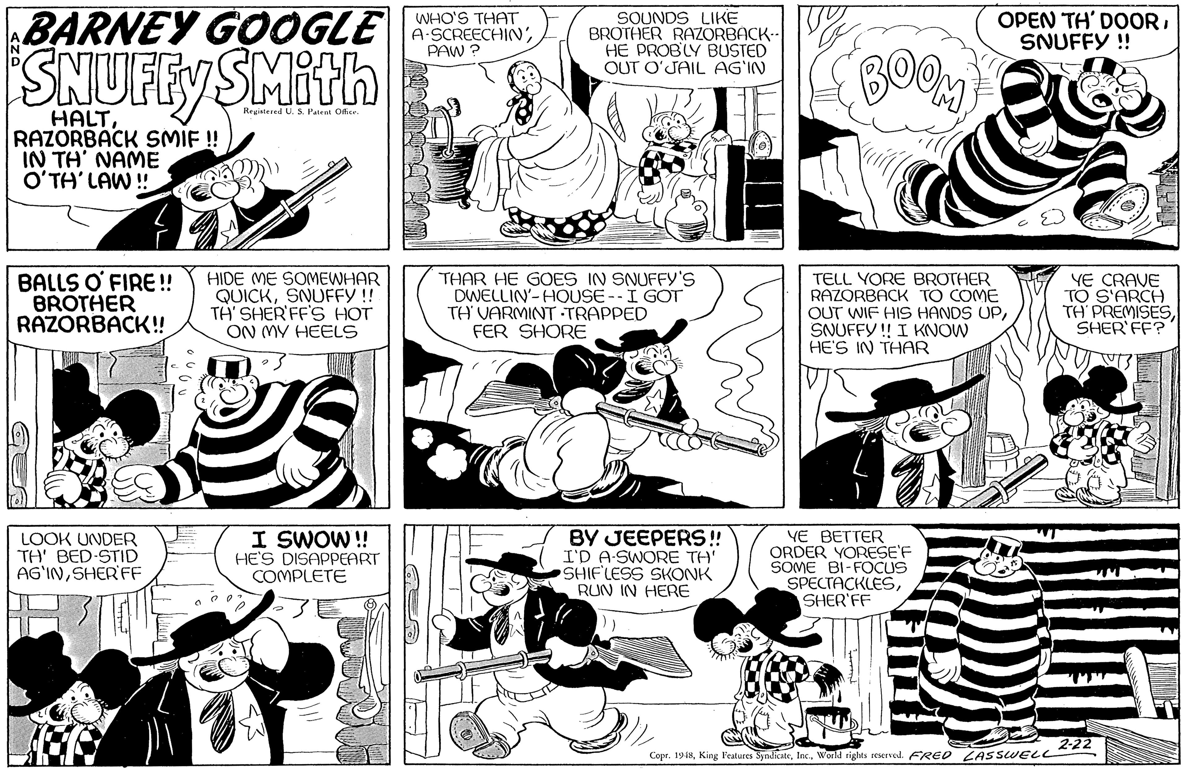 Mammal OCR: BARNEY GOOGLE WHO'S THAT A-SCREECHINPAW ? SOUNDS LIKE BROTHER RAZORBACK-- V HE PROBLY BUSTED OUT O'JAIL AG'IN OPEN TH' DOORSNUFFY ! SNUFFY SMith BOOM HALTRAZORBACK SMIF ! IN TH' NAME O?TH' LAW ! Regiatered U. S. Palent Ofice. BALLS O' FIRE !! BROTHER RAZORBACK!! HIDE ME SOMEWHAR QUICKSNUFFY! TH' SHER'FF'S HOT ON MY HEELS THAR HE GOES IN SNUFFY'S DWELLIN'-HOUSE--I GOT TH VARMINT TRAPPED FER SHORE TELL YORE BROTHER RAZORBACK TO COME OUT WIF HIS HANDS UPSNUFFY! I KNOW HE'S IN THAR YE CRAVE TO S'ARCH TH PREMISESSHER'FF? LOOK UNDER TH' BED-STID AG'INSHER'FF I SWOW !! HE'S DISAPPEART COMPLETE BY JEEPERS! I'D A-SWORE TH' SHIFLESS SKONK RUN IN HERE YE BETTER ORDER YORESE'F SOME BI-FOCUS SPECTACKLESSHER'FF 2-22 Copr. 1948World rights reserved. FRED LASSWELL BARNEY GOOGLE WHO'S THAT A-SCREECHINPAW ? SOUNDS LIKE BROTHER RAZORBACK-- V HE PROBLY BUSTED OUT O'JAIL AG'IN OPEN TH' DOORSNUFFY ! SNUFFY SMith BOOM HALTRAZORBACK SMIF ! IN TH' NAME O?TH' LAW ! Regiatered U. S. Palent Ofice. BALLS O' FIRE !! BROTHER RAZORBACK!! HIDE ME SOMEWHAR QUICKSNUFFY! TH' SHER'FF'S HOT ON MY HEELS THAR HE GOES IN SNUFFY'S DWELLIN'-HOUSE--I GOT TH VARMINT TRAPPED FER SHORE TELL YORE BROTHER RAZORBACK TO COME OUT WIF HIS HANDS UPSNUFFY! I KNOW HE'S IN THAR YE CRAVE TO S'ARCH TH PREMISESSHER'FF? LOOK UNDER TH' BED-STID AG'INSHER'FF I SWOW !! HE'S DISAPPEART COMPLETE BY JEEPERS! I'D A-SWORE TH' SHIFLESS SKONK RUN IN HERE YE BETTER ORDER YORESE'F SOME BI-FOCUS SPECTACKLESSHER'FF 2-22 Copr. 1948King Features SyndicateWorld rights reserved. FRED LASSWELL