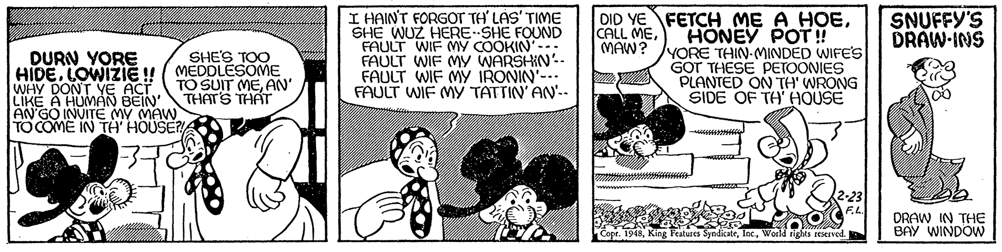 Line OCR: I HAINT FORGOT TH' LAS' TIME SHE WUZ HERE SHE FOUND FAULT WIF MY COOKIN'-. FAULT WIF MY WARSHIN'- FAULT WIF MY IRONIN'--- FAULT WIF MY TATTIN' AN'.. DID YE FETCH ME A HOEHONEY POT! YORE THIN-MINDED WIFE'S GOT THESE PETOONIES PLANTED ON TH' WRONG SIDE OF TH' HOUSE CALL MEMAW? SNUFFY'S DRAW-INS DURN YORE HIDELOWIZI ! WHY DONT YE ACT LIKE A HUMAN BEIN AN'GO INVITE MY MAW TO COME IN TH HOUSE? SHE'S TOO MEDDLESOME TO SUIT MEAN' THATS THAT DRAW IN THE BAY WINDOW King Features SyndicateWorld rights reserved. I HAINT FORGOT TH' LAS' TIME SHE WUZ HERE SHE FOUND FAULT WIF MY COOKIN'-. FAULT WIF MY WARSHIN'- FAULT WIF MY IRONIN'--- FAULT WIF MY TATTIN' AN'.. DID YE FETCH ME A HOEHONEY POT! YORE THIN-MINDED WIFE'S GOT THESE PETOONIES PLANTED ON TH' WRONG SIDE OF TH' HOUSE CALL MEMAW? SNUFFY'S DRAW-INS DURN YORE HIDELOWIZI ! WHY DONT YE ACT LIKE A HUMAN BEIN AN'GO INVITE MY MAW TO COME IN TH HOUSE? SHE'S TOO MEDDLESOME TO SUIT MEAN' THATS THAT DRAW IN THE BAY WINDOW King Features SyndicateWorld rights reserved.