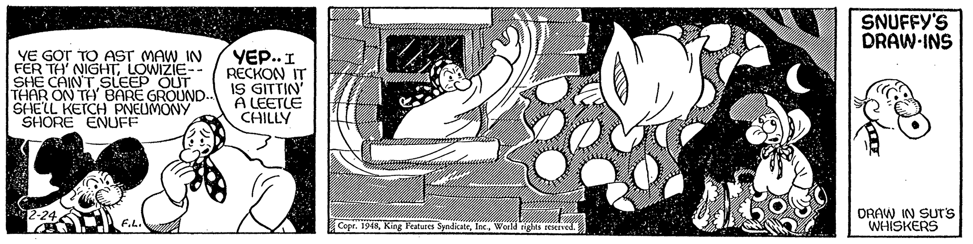 Graphics OCR: SNUFFY'S DRAW-INS YE GOT TO AST MAW IN FER TH' NIGHTLOWIZIE-. SHE CAINT SLEEP OUT THAR ON TH' BARE GROUND.. SHELL KETCH PNEUMONY SHORE ENUFF YE.. I RECKON IT IS GITTIN A LEETLE CHILLY DRAW IN SUT'S WHISKERS F.L. Copr. 1948World tights reserved. SNUFFY'S DRAW-INS YE GOT TO AST MAW IN FER TH' NIGHTLOWIZIE-. SHE CAINT SLEEP OUT THAR ON TH' BARE GROUND.. SHELL KETCH PNEUMONY SHORE ENUFF YE.. I RECKON IT IS GITTIN A LEETLE CHILLY DRAW IN SUT'S WHISKERS F.L. Copr. 1948King Features SyndicateWorld tights reserved.