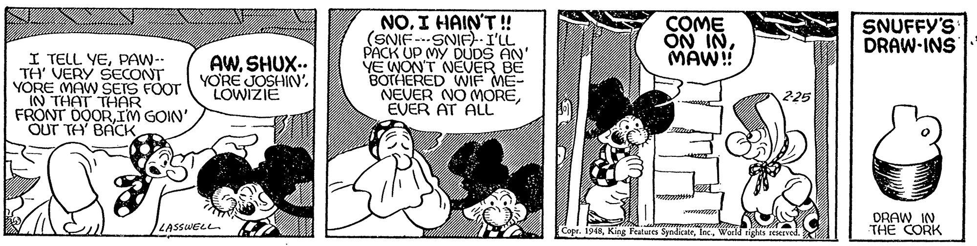 Illustration OCR: NOI HAIN'T ! (SNIF --SNIF)I'LL PACK UP MY DUDS AN' YE WON'T NEVER BE BOTHERED WIF ME- NEVER NO MOREEVER AT ALL COME ON INMAW! SNUFFY'S DRAW-INS I TELL YEPAW-- TH' VERY SECONT YORE MAW SEIS FOOT IN THAT THAR FRONT DOORIM GOIN' OUT TH' BACK AWSHUX.. YO'RE JOSHIN'LOWIZIE DRAW IN THE CORK LASSWELL Copr. 1948Woeld rights rescrved. NOI HAIN'T ! (SNIF --SNIF)I'LL PACK UP MY DUDS AN' YE WON'T NEVER BE BOTHERED WIF ME- NEVER NO MOREEVER AT ALL COME ON INMAW! SNUFFY'S DRAW-INS I TELL YEPAW-- TH' VERY SECONT YORE MAW SEIS FOOT IN THAT THAR FRONT DOORIM GOIN' OUT TH' BACK AWSHUX.. YO'RE JOSHIN'LOWIZIE DRAW IN THE CORK LASSWELL Copr. 1948King Features SyndicateWoeld rights rescrved.