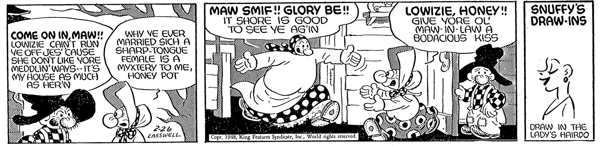 Gesture OCR: MAW SMIF!! GLORY BE! IT SHORE IS GOOD TO SEE YE AG'IN LOWIZIEHONEY! GIVE YORE OL MAW-IN-LAWA BÖDACIOUS KISS SNUFFY'S DRAW-INS COME ON INMAW! LOWIZIE CAINT RUN VE OFFJES CAUSE SHE DONT LIKE YORE MEDDLIN'WAYS--IT'S MY HOUSE AS MUCH AS HER'N WHY VE EVER MARRIED SICH A SHARP-TONGUE FEMALE IS A MYXTERY TO MEHONEY POT 226 LASSWELL DRAW IN THE LADY'S HAIRDO Copr. 1948World rights reserved. MAW SMIF!! GLORY BE! IT SHORE IS GOOD TO SEE YE AG'IN LOWIZIEHONEY! GIVE YORE OL MAW-IN-LAWA BÖDACIOUS KISS SNUFFY'S DRAW-INS COME ON INMAW! LOWIZIE CAINT RUN VE OFFJES CAUSE SHE DONT LIKE YORE MEDDLIN'WAYS--IT'S MY HOUSE AS MUCH AS HER'N WHY VE EVER MARRIED SICH A SHARP-TONGUE FEMALE IS A MYXTERY TO MEHONEY POT 226 LASSWELL DRAW IN THE LADY'S HAIRDO Copr. 1948King Features SyndicateWorld rights reserved.