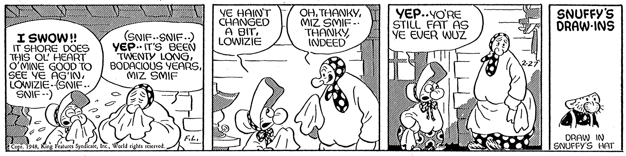 Font OCR: YE HAIN'T CHANGED A BITLOWIZIE OHMIZ SMIF.. THANKYINDEED YEP..YO'RE STILL FAT As YE EVER WUZ SNUFFY'S DRAW-INS I SWOW! IT SHORE DOES THIS OL HEART O'MINE GOOD TO SEE YE AG'INLOWIZIE (SNIF.. SNIF --) (SNIF.-SNIF.) YEP.. IT'S BEEN TWENTY LONGMIZ SMIF DRAW IN SNUFFY'S HAT Copr. 1948World rights reserved. YE HAIN'T CHANGED A BITLOWIZIE OHMIZ SMIF.. THANKYINDEED YEP..YO'RE STILL FAT As YE EVER WUZ SNUFFY'S DRAW-INS I SWOW! IT SHORE DOES THIS OL HEART O'MINE GOOD TO SEE YE AG'INLOWIZIE (SNIF.. SNIF --) (SNIF.-SNIF.) YEP.. IT'S BEEN TWENTY LONGBODACIOUS YEARSMIZ SMIF DRAW IN SNUFFY'S HAT Copr. 1948King Features SyndicateWorld rights reserved.