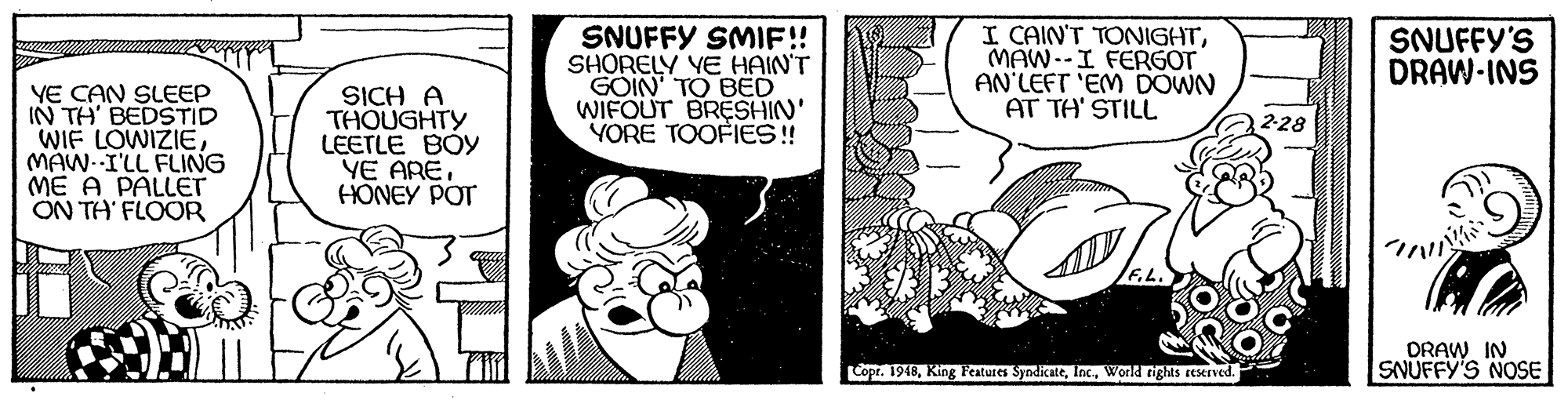 Fictional character OCR: SNUFFY SMIF!! SHORELY YE HAIN'T GOIN' TO BED WIFOUT BRESHIN' YORE TOOFIES! I CAIN'T TONIGHTMAW--I FERGOT AN'LEFT 'EM DOWN AT TH' STILL SNUFFY'S DRAW-INS YE CAN SLEEP IN TH' BEDSTID WIF LOWIZIEMAW--I'LL FLING ME A PALLET ON TH' FLOOR SICH A THOUGHTY LEETLE BOY YE ARE. HONEY POT 2-28 DRAW IN SNUFFY'S NOSE Copr. 1948World tights reserved. SNUFFY SMIF!! SHORELY YE HAIN'T GOIN' TO BED WIFOUT BRESHIN' YORE TOOFIES! I CAIN'T TONIGHTMAW--I FERGOT AN'LEFT 'EM DOWN AT TH' STILL SNUFFY'S DRAW-INS YE CAN SLEEP IN TH' BEDSTID WIF LOWIZIEMAW--I'LL FLING ME A PALLET ON TH' FLOOR SICH A THOUGHTY LEETLE BOY YE ARE. HONEY POT 2-28 DRAW IN SNUFFY'S NOSE Copr. 1948King Features SyndicateWorld tights reserved.