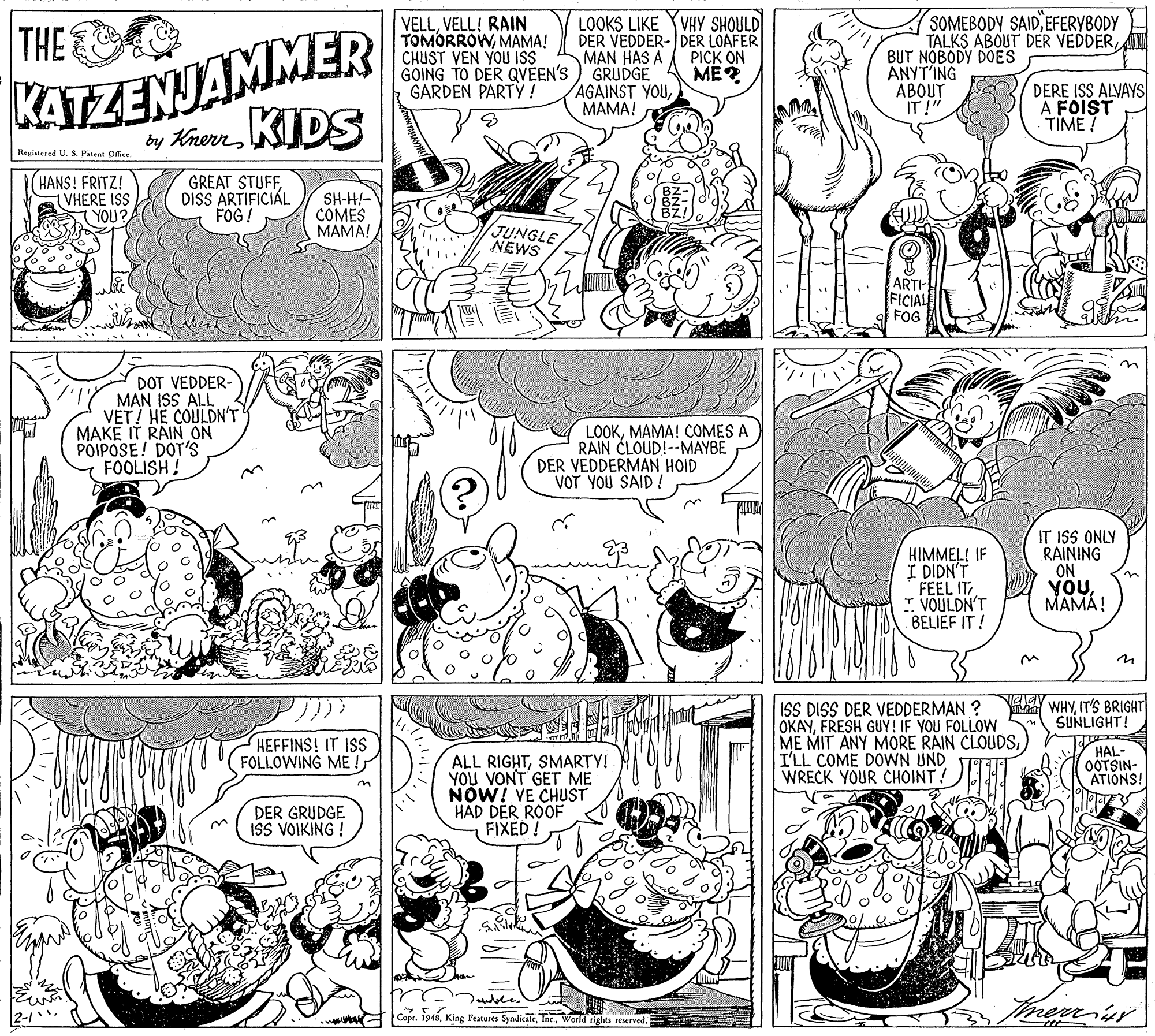 Monochrome photography OCR: KATZENJAMMER y Krem KIDS VELLVELL! RAIN TOMORROWMAMA! CHUST VEN YOU ISS GOING TO DER QVÉEN'S ) GRUDGE GARDEN PARTY! LOOKS LIKE YVHY SHOULD DER VEDDER- DER LOAFER MAN HAS A SOMEBODY SAIDEFERYBODY TALKS ABOUT DER VEDDERBUT NÖBODY DOES ANYT'ING ÁBOUT IT!" THE PICK ON ME? AGAINST YOUMAMA! DERE ISS ALVAYS A FOIST TIME! Registered U. S. Palent Dfice HANS! FRITZ! VHERE ISS YOU? GREAT STUFFDISS ARTIFICIAL FOG ! SH-H!- COMES MAMA! JUNGLE NEWS ARTI- FICIAL FOG DOT VEDDER- MAN ISS ALL VET! HE COULDN'T MAKE IT RAIN ON POIPOSE! DOT'S FOOLISH! LOOKMAMA! COMES A RAIN CLOUD!--MAYBE DER VEDDERMAN HOID VOT YOU SAID ! HIMMEL! IF I DIDN'T FEEL IT I. VOULDN'T BELIEF IT! IT ISS ONLY RAINING ON YOUMAMÁ! WHYIT'S BRIGHT SUNLIGHT! ISS DISS DER VEDDERMAN ? OKAYFRESH GUY! IF YOU FOLLOW ME MIT ANY MORE RAIN CLOUDSI'LL COME DOWN UND WRECK YOUR CHOINT! HEFFINS! IT ISS FOLLOWING ME ! HAL- OOTSIN- ATIONS! ALL RIGHTSMARTY! YOU VONT GET ME NOW! VE CHUST HAD DER ROOF FIXED! DER GRUDGE ISS VOIKING ! merr. Copr. 1948World rights reserved. KATZENJAMMER y Krem KIDS VELLVELL! RAIN TOMORROWMAMA! CHUST VEN YOU ISS GOING TO DER QVÉEN'S ) GRUDGE GARDEN PARTY! LOOKS LIKE YVHY SHOULD DER VEDDER- DER LOAFER MAN HAS A SOMEBODY SAIDEFERYBODY TALKS ABOUT DER VEDDERBUT NÖBODY DOES ANYT'ING ÁBOUT IT!" THE PICK ON ME? AGAINST YOUMAMA! DERE ISS ALVAYS A FOIST TIME! Registered U. S. Palent Dfice HANS! FRITZ! VHERE ISS YOU? GREAT STUFFDISS ARTIFICIAL FOG ! SH-H!- COMES MAMA! JUNGLE NEWS ARTI- FICIAL FOG DOT VEDDER- MAN ISS ALL VET! HE COULDN'T MAKE IT RAIN ON POIPOSE! DOT'S FOOLISH! LOOKMAMA! COMES A RAIN CLOUD!--MAYBE DER VEDDERMAN HOID VOT YOU SAID ! HIMMEL! IF I DIDN'T FEEL IT I. VOULDN'T BELIEF IT! IT ISS ONLY RAINING ON YOUMAMÁ! WHYIT'S BRIGHT SUNLIGHT! ISS DISS DER VEDDERMAN ? OKAYFRESH GUY! IF YOU FOLLOW ME MIT ANY MORE RAIN CLOUDSI'LL COME DOWN UND WRECK YOUR CHOINT! HEFFINS! IT ISS FOLLOWING ME ! HAL- OOTSIN- ATIONS! ALL RIGHTSMARTY! YOU VONT GET ME NOW! VE CHUST HAD DER ROOF FIXED! DER GRUDGE ISS VOIKING ! merr. Copr. 1948King Features SyndicateWorld rights reserved.