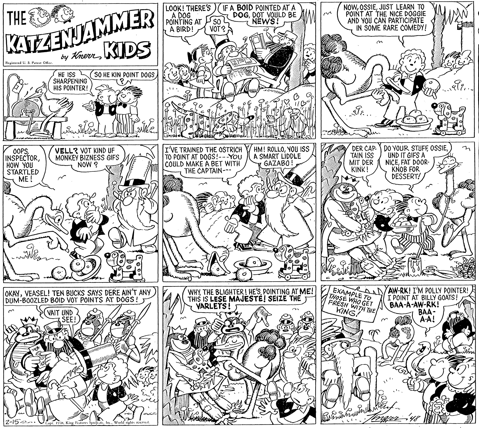 Style OCR: LOOK! THERE'S A DOG POINTING AT SO VOT? IF A BOID POINTED AT A DOGDOT VOULD BE NEWS! NOWJUST LEARN TO POINT AT THE NICE DOGGIE AND YOU CAN PARTICIPATE IN SOME RARE COMEDY! KATZENJAMMER by HrernKIDS THE A BIRD! Registered U.S. Patent Offsr. SO HE KIN POINT DOGS HE ISS SHARPENING HIS POINTER! OOPSHOW YOU STARTLED ME ! VELL? VOT KIND UF MONKEY BIZNESS GIFS NOW ? I'VE TRAINED THE OSTRICH TO POINT AT DOGS!---You COULD MAKE A BET WITH THE CAPTAIN- HM! ROLLOYOU ISS A SMART LIDDLE GAŽABO! TAIN ISS MIT DER KINK! DER CAP. DO YOUR STUFF OSSIEUND IT GIFS A NICEFAT DOOR- KNOB FOR DESSERT! WHYPOINTING AT ME! THIS IS LESE MAJESTÉ! SEIZE THE VARLETS! EXAMPLE TO THOSE WHO GET FRESH WITH THE KING. AAVAW-RK! I'M POLLY POINTER! I POINT AT BILLY GOATS! BAA-A-AW-RK! BAA- A-A! OKAYVEASEL! TEN BUCKS SAYS DERE AIN'T ANy) DUM-BOOZLED BOID VOT POINTS AT DOGS! VAIT UND SEE! 2-15 .. Capr. 19 INIs World rights El LOOK! THERE'S A DOG POINTING AT SO VOT? IF A BOID POINTED AT A DOGDOT VOULD BE NEWS! NOWJUST LEARN TO POINT AT THE NICE DOGGIE AND YOU CAN PARTICIPATE IN SOME RARE COMEDY! KATZENJAMMER by HrernKIDS THE A BIRD! Registered U.S. Patent Offsr. SO HE KIN POINT DOGS HE ISS SHARPENING HIS POINTER! OOPSHOW YOU STARTLED ME ! VELL? VOT KIND UF MONKEY BIZNESS GIFS NOW ? I'VE TRAINED THE OSTRICH TO POINT AT DOGS!---You COULD MAKE A BET WITH THE CAPTAIN- HM! ROLLOYOU ISS A SMART LIDDLE GAŽABO! TAIN ISS MIT DER KINK! DER CAP. DO YOUR STUFF OSSIEUND IT GIFS A NICEFAT DOOR- KNOB FOR DESSERT! WHYTHE BLIGHTER! HE'SPOINTING AT ME! THIS IS LESE MAJESTÉ! SEIZE THE VARLETS! EXAMPLE TO THOSE WHO GET FRESH WITH THE KING. AAVAW-RK! I'M POLLY POINTER! I POINT AT BILLY GOATS! BAA-A-AW-RK! BAA- A-A! OKAYVEASEL! TEN BUCKS SAYS DERE AIN'T ANy) DUM-BOOZLED BOID VOT POINTS AT DOGS! VAIT UND SEE! 2-15 .. Capr. 19 INKing Peatures Synli ateIs World rights El
