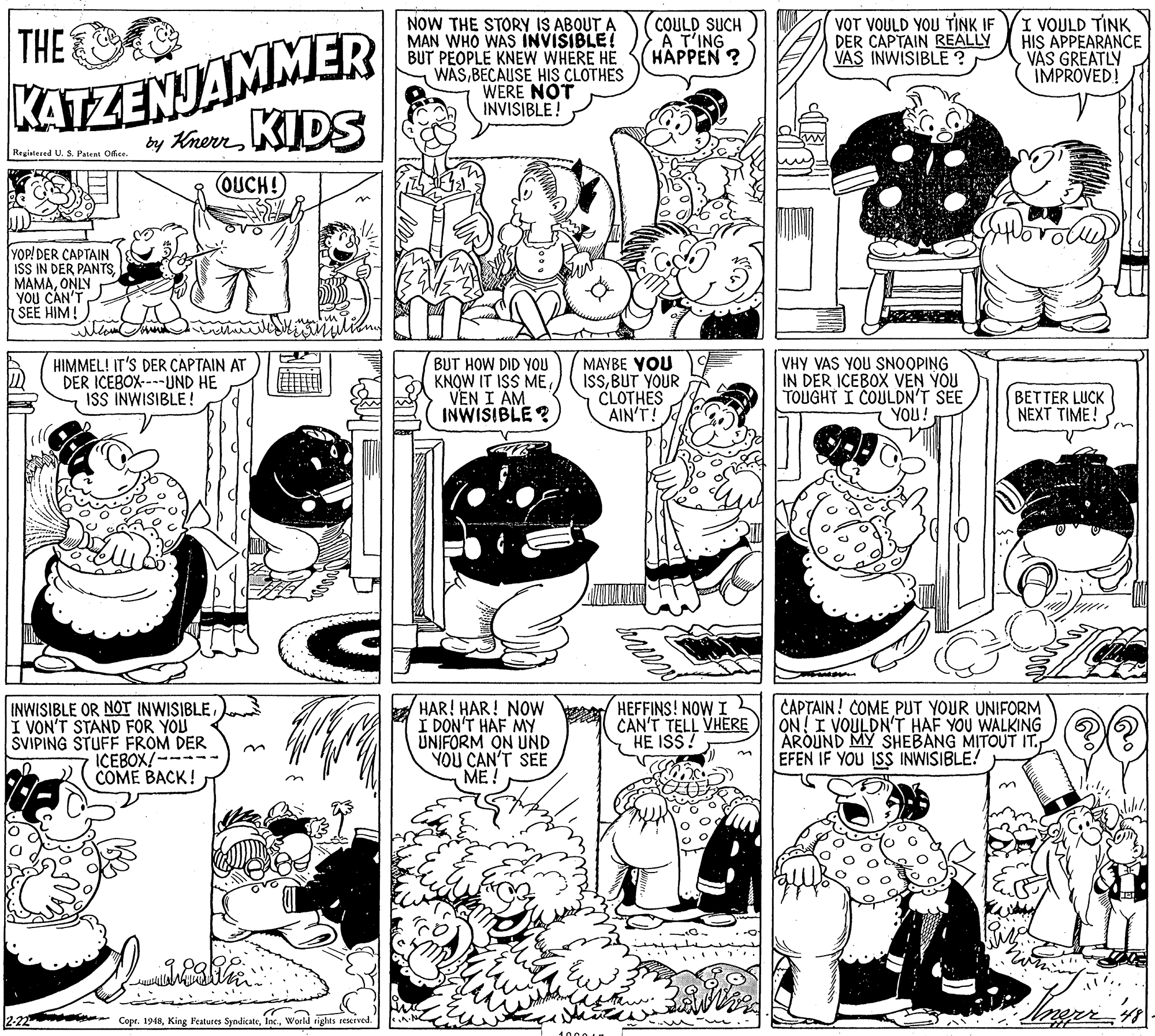 Art OCR: NOW THE STORY IS ABOUT A MAN WHO WAS INVISIBLE! BUT PÉOPLE KNEW WHERE HE WASBECAUSE HIS CLOTHES WERE NOT INVISIBLE! COULD SUCH A T'ING HAPPEN ? VOT VOULD YOU TINK IF DER CAPTAIN REALLY VAS INWISIBLE ? I VOULD TINK HIS APPEARANCE VAS GREATLY IMPROVED! THE KATZENJAMMER by KnernKIDS Regintered U. S. Patent Office OUCH!) YOP! DER CAPTAIN ISS IN DER PANTSONLY YOU CAN'T SEE HIM! HIMMEL! IT'S DER CAPTAIN AT DER ICEBOX----UND HE ISS INWISIBLE! BUT HOW DID YOU KNOW IT ISS MEVEN I AM INWISIBLE? MAYBE YOU ISSBUT YOUR CLOTHES AIN'T! VHY VAS YOU SNOOPING IN DER ICEBOX VEN YOU TOUGHT I COULDN'T SEE YOU! BETTER LUCK NEXT TIME! INWISIBLE OR NOT INWISIBLE I VON'T STAND FOR YOU SVIPING STUFF FROM DER ICEBOX!-- COME BACK! HAR! HAR! NOW a/ HEFFINS! NOW I CAPTAIN! COME PUT YOUR UNIFORM CAN'T TELL VHERE HE ISS! I DON'T HAF MY UNIFORM ON UND YOU CAN'T SEE ME! ON I VOULDN'T HAF YOU WALKING AROUND MY SHEBANG MITOUT IT. EFEN IF YOU IS INWISIBLE! Copr. 1948World rights reserved. NOW THE STORY IS ABOUT A MAN WHO WAS INVISIBLE! BUT PÉOPLE KNEW WHERE HE WASBECAUSE HIS CLOTHES WERE NOT INVISIBLE! COULD SUCH A T'ING HAPPEN ? VOT VOULD YOU TINK IF DER CAPTAIN REALLY VAS INWISIBLE ? I VOULD TINK HIS APPEARANCE VAS GREATLY IMPROVED! THE KATZENJAMMER by KnernKIDS Regintered U. S. Patent Office OUCH!) YOP! DER CAPTAIN ISS IN DER PANTSONLY YOU CAN'T SEE HIM! HIMMEL! IT'S DER CAPTAIN AT DER ICEBOX----UND HE ISS INWISIBLE! BUT HOW DID YOU KNOW IT ISS MEVEN I AM INWISIBLE? MAYBE YOU ISSBUT YOUR CLOTHES AIN'T! VHY VAS YOU SNOOPING IN DER ICEBOX VEN YOU TOUGHT I COULDN'T SEE YOU! BETTER LUCK NEXT TIME! INWISIBLE OR NOT INWISIBLE I VON'T STAND FOR YOU SVIPING STUFF FROM DER ICEBOX!-- COME BACK! HAR! HAR! NOW a/ HEFFINS! NOW I CAPTAIN! COME PUT YOUR UNIFORM CAN'T TELL VHERE HE ISS! I DON'T HAF MY UNIFORM ON UND YOU CAN'T SEE ME! ON I VOULDN'T HAF YOU WALKING AROUND MY SHEBANG MITOUT IT. EFEN IF YOU IS INWISIBLE! Copr. 1948King Features SyndicateWorld rights reserved.