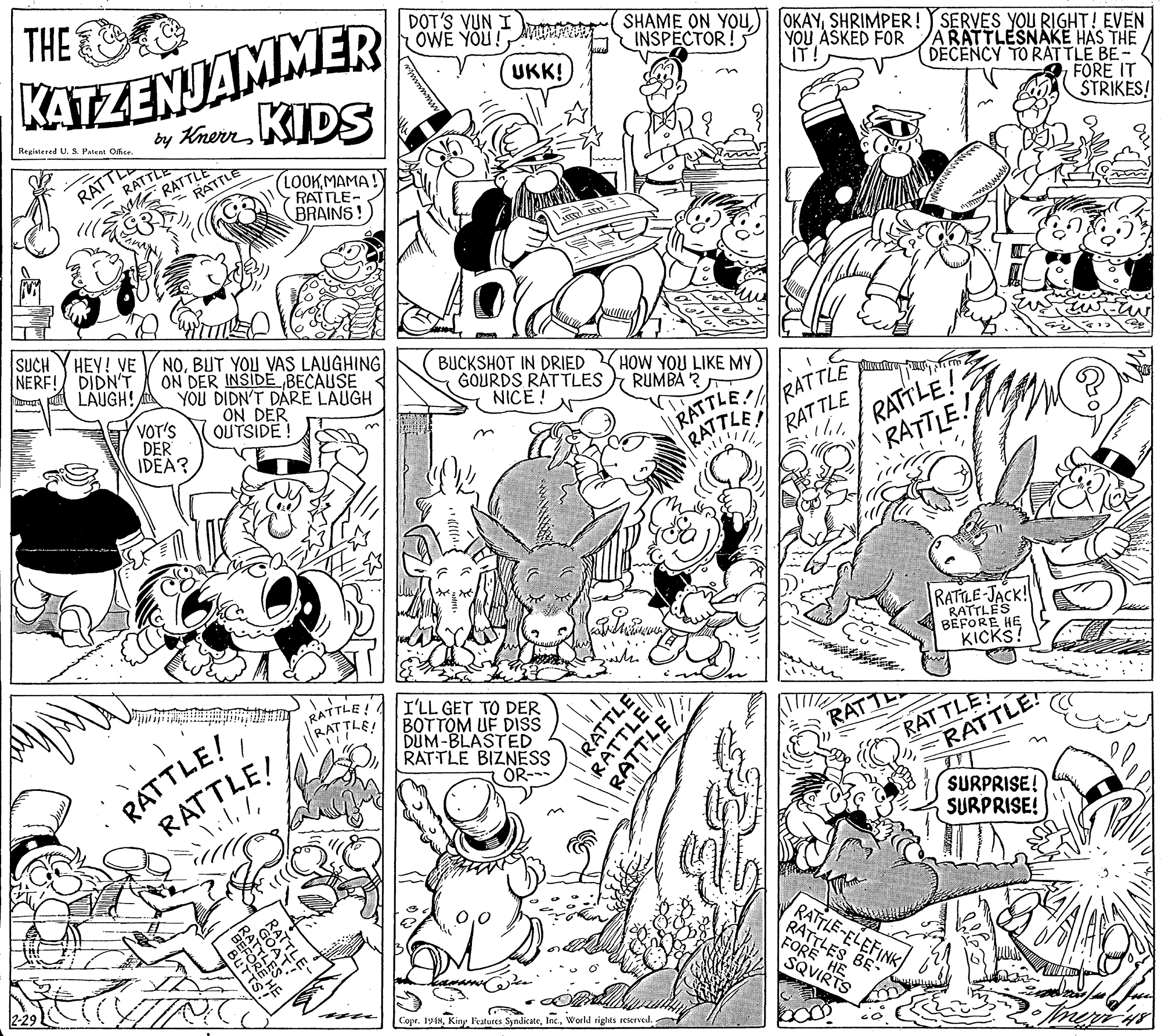 Font OCR: THE KATZENJAMMER KIDS DOT'S VUN I OWE YOUU m SHAME ON YOUSHRIMPER! SERVES YOU RIGHT! EVEN INSPECTOR!5 YOU ASKED FOR IT! ARATTLESNAKE HAS THE DECENCY TO RATTLE BE- A FORE IT STRIKES! UKK! by KnerrRegistered U. S. Patent Offce. RATTLE RATTLE RATTLE (LOOKMAMA! RATTLE- BRAINS! RATTD SUCH HEY! VE NERF! DIDN'T LAUGH! NOBUT YOU VAS LAUGHING ON DER INSIDE BECAUSE YOU DIDN'T DARE LAUGH ON DER OUTSIDE! BUCKSHOT IN DRIED GOURDS RÁTTLES RUMBA ? NICE! HOW YOU LIKE MY VOT'S DER IDEA? l|RATTLE RATTLE RAT TLE RATTLE! RATTLE RATTLE! RATILE-JACK! RATTLES BEFORE HE KICKS! RATTLE! ATTLE! RATTLE! RATTLE/ I'LL GET TO DER BOTTOM UF DISS DUM-BLASTED RATTLE BIZNESS OR- RATTLE RATTLE RATTE SURPRISE! SURPRISE! BESOES RATTLE-ELEFINK RATTLES BE- FORE HE SQVIRTS Copr. 1948World rights reserved. RATTLE RATTLE THE KATZENJAMMER KIDS DOT'S VUN I OWE YOUU m SHAME ON YOU) IOKAYSHRIMPER! SERVES YOU RIGHT! EVEN INSPECTOR!5 YOU ASKED FOR IT! ARATTLESNAKE HAS THE DECENCY TO RATTLE BE- A FORE IT STRIKES! UKK! by KnerrRegistered U. S. Patent Offce. RATTLE RATTLE RATTLE (LOOKMAMA! RATTLE- BRAINS! RATTD SUCH HEY! VE NERF! DIDN'T LAUGH! NOBUT YOU VAS LAUGHING ON DER INSIDE BECAUSE YOU DIDN'T DARE LAUGH ON DER OUTSIDE! BUCKSHOT IN DRIED GOURDS RÁTTLES RUMBA ? NICE! HOW YOU LIKE MY VOT'S DER IDEA? l|RATTLE RATTLE RAT TLE RATTLE! RATTLE RATTLE! RATILE-JACK! RATTLES BEFORE HE KICKS! RATTLE! ATTLE! RATTLE! RATTLE/ I'LL GET TO DER BOTTOM UF DISS DUM-BLASTED RATTLE BIZNESS OR- RATTLE RATTLE RATTE SURPRISE! SURPRISE! BESOES RATTLE-ELEFINK RATTLES BE- FORE HE SQVIRTS Copr. 1948Kiny Peatures SyndicateWorld rights reserved. RATTLE RATTLE