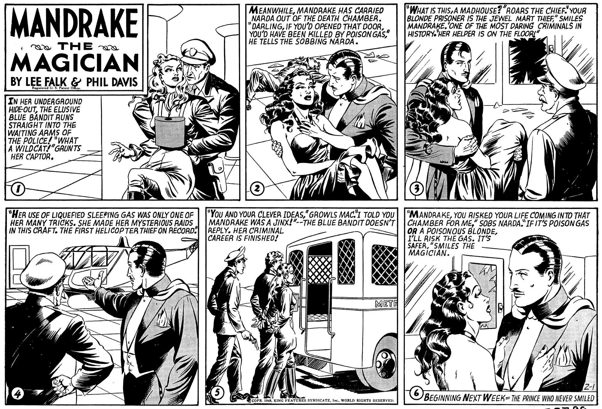 Style OCR: MANDRAKE MEANWHILEMANDRAKE HAS CARRIED NARDA OUT OF THE DEATH CHAMBER. "DARLING" HE TELLS THE SOBBING NARDA. "WHAT IS THISA MADHOUSE?"ROARS THE CHIEF."'YOUR BLONDE PRISONER IS THE JEWEL MART THIEF" SMILES MANDRAKEONE OF THE MOST DARING CRIMINALS IN HISTORY.HER HELPER IS ON THE FLOOR!" aa THE a MAGICIAN BY LEE FALK & PHIL DAVIS Registered US. Patent IN HER UNDERGROUND HIDE-OUTTHE ELUSIVE BLUE BANDIT RUNS STRAIGHT INTO THE WAITING ARMS OF THE POLICE! "WHAT A WILDCAT!"GRUN TS HER CAPTOR. "HER USE OF LIQUEFIED SLEEPING GAS WAS ONLY ONE OF HER MANY TRICKS. SHE MADE HER MYSTERIOUS RAIDS IN THIS CRAFT. THE FIRST HELICOP TER THIEF ON RECORD REPLY. HER CRIMINAL "YoU AND YOUR CLEVER IDEAS" GROWLS MAC."I TOLD YOU MANDRAKE WÁS A JINX!"--THE BLUE BANDIT DOESN'T "MANDRAKEYOU RISKED YOUR LIFE COMING INTO THAT CHAMBER FOR ME" SOBS NARDA."IF IT'S POISON GAS OR A POISONOUS BLONDEI'LL RISK THE GAS. IT'S SAFER"SMILES THE MAGICIAN. CAREER IS FINISHED! METE 2-1 BEGINNING NEXT WEEK- THE PRINCE WHO NEVER SMILED COPR. T44. KING FKATURES SYNDICATEWORLD RIGHTS RESERVEI MANDRAKE MEANWHILEMANDRAKE HAS CARRIED NARDA OUT OF THE DEATH CHAMBER. "DARLINGIF YOU'D OPENED THAT DOORYOU'D HAVE BEEN KILLED BY POISON GAS" HE TELLS THE SOBBING NARDA. "WHAT IS THISA MADHOUSE?"ROARS THE CHIEF."'YOUR BLONDE PRISONER IS THE JEWEL MART THIEF" SMILES MANDRAKEONE OF THE MOST DARING CRIMINALS IN HISTORY.HER HELPER IS ON THE FLOOR!" aa THE a MAGICIAN BY LEE FALK & PHIL DAVIS Registered US. Patent IN HER UNDERGROUND HIDE-OUTTHE ELUSIVE BLUE BANDIT RUNS STRAIGHT INTO THE WAITING ARMS OF THE POLICE! "WHAT A WILDCAT!"GRUN TS HER CAPTOR. "HER USE OF LIQUEFIED SLEEPING GAS WAS ONLY ONE OF HER MANY TRICKS. SHE MADE HER MYSTERIOUS RAIDS IN THIS CRAFT. THE FIRST HELICOP TER THIEF ON RECORD REPLY. HER CRIMINAL "YoU AND YOUR CLEVER IDEAS" GROWLS MAC."I TOLD YOU MANDRAKE WÁS A JINX!"--THE BLUE BANDIT DOESN'T "MANDRAKEYOU RISKED YOUR LIFE COMING INTO THAT CHAMBER FOR ME" SOBS NARDA."IF IT'S POISON GAS OR A POISONOUS BLONDEI'LL RISK THE GAS. IT'S SAFER"SMILES THE MAGICIAN. CAREER IS FINISHED! METE 2-1 BEGINNING NEXT WEEK- THE PRINCE WHO NEVER SMILED COPR. T44. KING FKATURES SYNDICATEWORLD RIGHTS RESERVEI