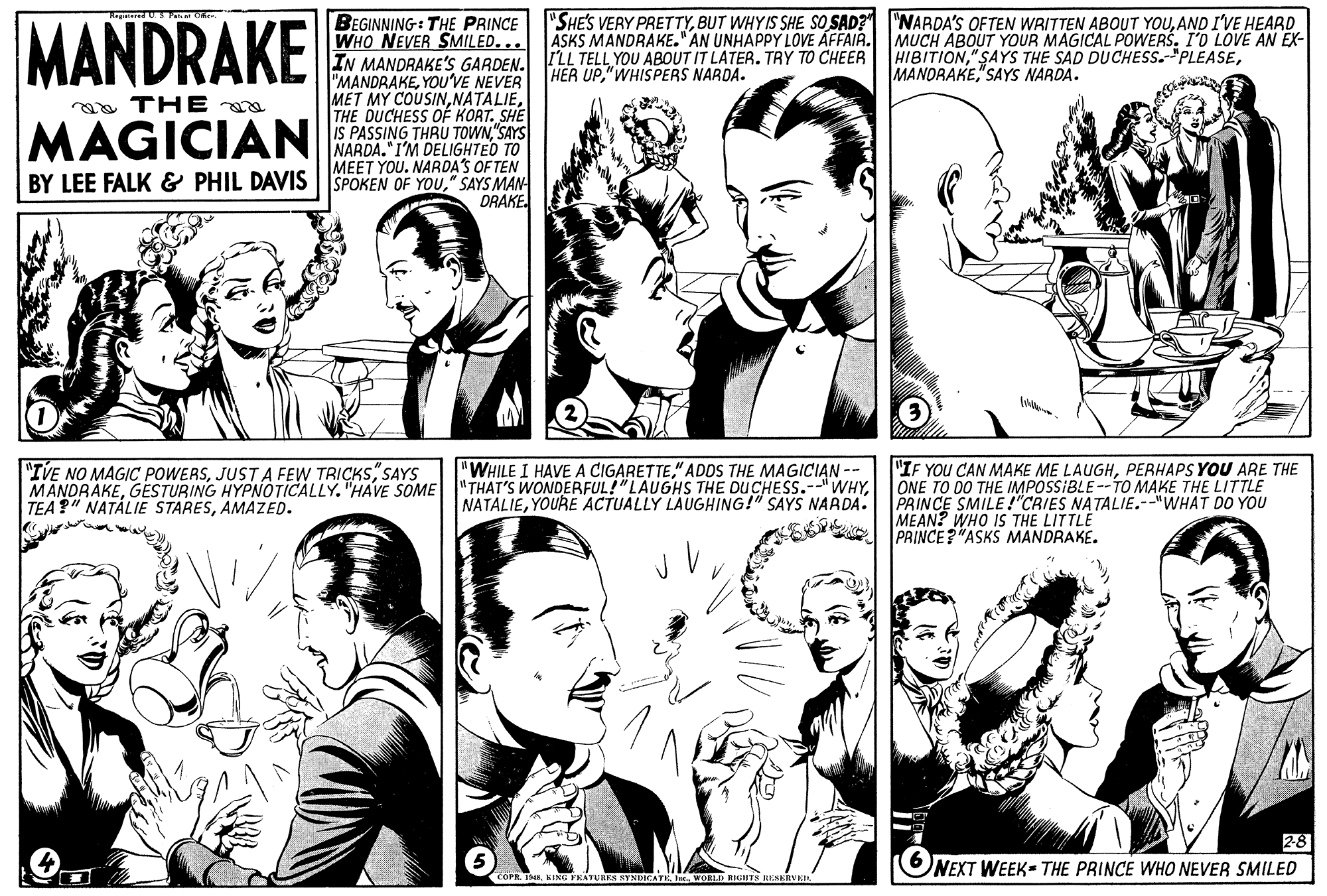 Organism OCR: MANDRAKE "SHE'S VERY PRETTYAND I'VE HEARD ASKS MANDRAKE." AN UNHAPPY LOVE ÁFFAIR. MUCH ABOUT YOUR MAGICAL POWERSI'O LOVE AN EX- HIBITIONBEGINNING: THE PRINCE WHO NEVER SMILED. .. IN MANDRAKE'S GARDEN. ILL TELL YOU ABOUT IT LATER. TRY TO CHEER HER UP"WHISPERS NARDA. MANORAKE"SAYS NARDA. "MANDRAKEYOU'VE NEVER MET MY COUSINTHE DUCHESS OF KORT. SHE IS PASSING THRU TOWN"SAYS NARDA. I'M DELIGHTED TO MEET YOU. NARDA'S OF TEN BY LEE FALK & PHIL DAVIS | SPOKEN OF You" SAYS MAN DRAKE. a THE MAGICIAN "WHILE I HAVE A CIGARETTE" ADOS THE MAGICIAN -- "IVE NO MAGIC POWERSSAYS MANDRAKEAMAZED. "IF YOU CAN MAKE ME LAUGHPERHAPS YOU ARE THE ONE TO DO THE IMPOSSIBLE --TO MAKE THE LITTLE PRINCE SMILE!"CRIES NATALIE.--"WHAT DO YOU MEAN? WHO IS THE LITTLE PRINCE?"ASKS MANDRAKE. NATALIEYOURE ACTUALLY LAUGHING!" SAYS NARDA. 28 NEXT WEEK THE PRINCE WHO NEVER SMILED COPR 188. KIN: PEATURES SYNDICATEr. WORLD NIGHTS RESERVEI MANDRAKE "SHE'S VERY PRETTYBUT WHYIS SHE SO SAD? "NARDA'S OFTEN WRITTEN ABOUT YOUAND I'VE HEARD ASKS MANDRAKE." AN UNHAPPY LOVE ÁFFAIR. MUCH ABOUT YOUR MAGICAL POWERSI'O LOVE AN EX- HIBITION"SAYS THE SAD DUCHESS.-"PLEASEBEGINNING: THE PRINCE WHO NEVER SMILED. .. IN MANDRAKE'S GARDEN. ILL TELL YOU ABOUT IT LATER. TRY TO CHEER HER UP"WHISPERS NARDA. MANORAKE"SAYS NARDA. "MANDRAKEYOU'VE NEVER MET MY COUSINTHE DUCHESS OF KORT. SHE IS PASSING THRU TOWN"SAYS NARDA. I'M DELIGHTED TO MEET YOU. NARDA'S OF TEN BY LEE FALK & PHIL DAVIS | SPOKEN OF You" SAYS MAN DRAKE. a THE MAGICIAN "WHILE I HAVE A CIGARETTE" ADOS THE MAGICIAN -- "IVE NO MAGIC POWERSJUSTA FEW TRICKSSAYS MANDRAKEGESTURING HYPNOTICALLY. "HAVE SOME "THAT'S WONDERFUL!"LAUGHS THE DUCHESS.--"WHYTEA?" NATÁLIE STARESAMAZED. "IF YOU CAN MAKE ME LAUGHPERHAPS YOU ARE THE ONE TO DO THE IMPOSSIBLE --TO MAKE THE LITTLE PRINCE SMILE!"CRIES NATALIE.--"WHAT DO YOU MEAN? WHO IS THE LITTLE PRINCE?"ASKS MANDRAKE. NATALIEYOURE ACTUALLY LAUGHING!" SAYS NARDA. 28 NEXT WEEK THE PRINCE WHO NEVER SMILED COPR 188. KIN: PEATURES SYNDICATEr. WORLD NIGHTS RESERVEI
