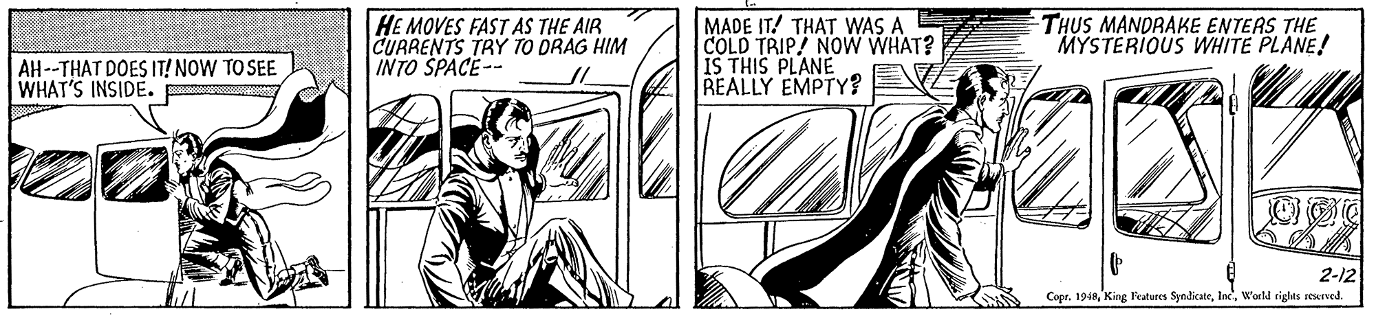 Comic book OCR: HE MOVES FAST AS THE AIR CURRENTS TRY TO DRAG HIM INTO SPACE-- MADE IT! THAT WAS A COLD TRIP! NOW WHAT? IS THIS PLANE REALLY EMPTY? THUS MANDRAKE ENTERS THE MYSTERIOUS WHITE PLANE! AH --THAT DOES IT! NOW TO SEE WHAT'S INSIDE. 2-12 Copr. 1948Warld riglts seurved HE MOVES FAST AS THE AIR CURRENTS TRY TO DRAG HIM INTO SPACE-- MADE IT! THAT WAS A COLD TRIP! NOW WHAT? IS THIS PLANE REALLY EMPTY? THUS MANDRAKE ENTERS THE MYSTERIOUS WHITE PLANE! AH --THAT DOES IT! NOW TO SEE WHAT'S INSIDE. 2-12 Copr. 1948King Peatures SyndicateWarld riglts seurved