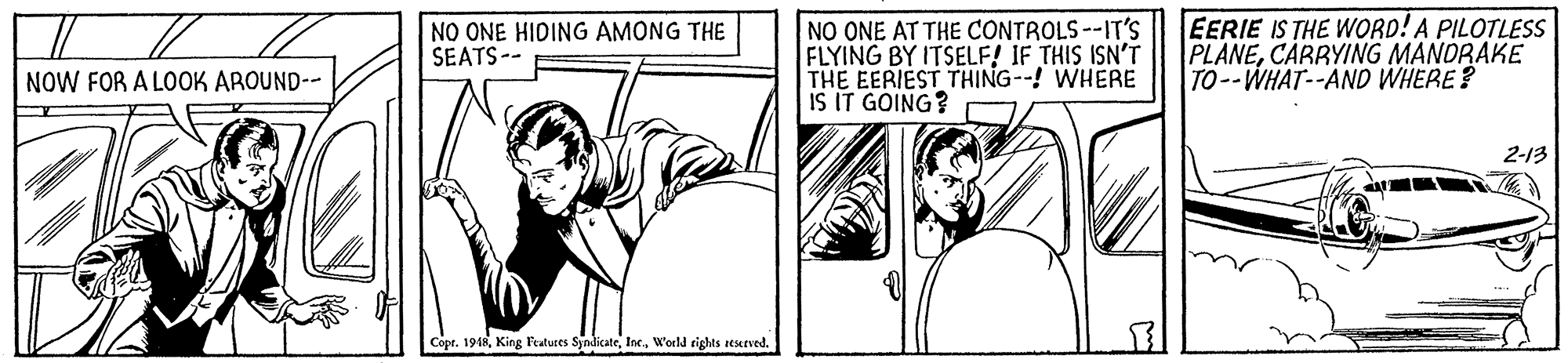 Art OCR: NO ONE AT THE CONTROLS--IT'S FLYING BY ITSELF! IF THIS ISN'T THE EERIEST THING--! WHERE IS IT GOING? EERIE IS THE WORD! A PILOTLESS PLANECARRYING MANDRAKE TO--WHAT--AND WHERE? NO ONE HIDING AMONG THE SEATS-- NOW FOR A LOOK AROUND-- 2-13 Copr. 1948W'oeld rights seerved. NO ONE AT THE CONTROLS--IT'S FLYING BY ITSELF! IF THIS ISN'T THE EERIEST THING--! WHERE IS IT GOING? EERIE IS THE WORD! A PILOTLESS PLANECARRYING MANDRAKE TO--WHAT--AND WHERE? NO ONE HIDING AMONG THE SEATS-- NOW FOR A LOOK AROUND-- 2-13 Copr. 1948King Featuces SyndicateW'oeld rights seerved.