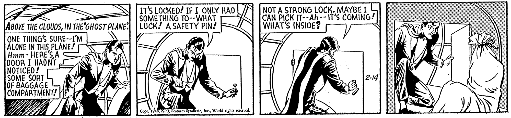 Font OCR: IT'S LOCKED! IF I ONLY HAD SOMETHING TO--WHAT NOT A STRONG LOCK. MAYBE I CAN PICK IT--Ah--IT'S COMING! WHAT'S INSIDE? A8OVE THE CLOUDSIN THE"GHOST PLANE LUCK! A SAFETY PIN! ONE THING'S SURE--I'M ALONE IN THIS PLANE! Hmm- HERE'SA DOOR I HADNT NOTICED! SOME SORT OF BAGGAGE L COMPARTMENT! 2-14 Copr. 19Weld rights rAned. IT'S LOCKED! IF I ONLY HAD SOMETHING TO--WHAT NOT A STRONG LOCK. MAYBE I CAN PICK IT--Ah--IT'S COMING! WHAT'S INSIDE? A8OVE THE CLOUDSIN THE"GHOST PLANE LUCK! A SAFETY PIN! ONE THING'S SURE--I'M ALONE IN THIS PLANE! Hmm- HERE'SA DOOR I HADNT NOTICED! SOME SORT OF BAGGAGE L COMPARTMENT! 2-14 Copr. 19King Features SyndikateWeld rights rAned.