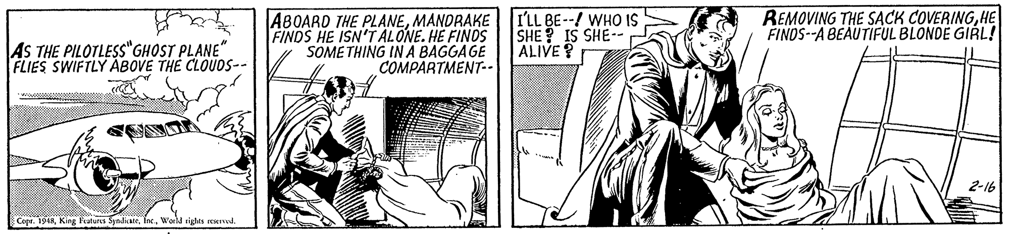 Line art OCR: ABOARD THE PLANEMANDRAKE FINDS HE ISN'T ALONE. HE FINOS SOME THING IN A BAGGAGE COMPARTMENT-- I'LL BE--/ WHO IS SHE ? IS SHE-. ALIVE? REMOVING THE SACK COVERINGHE FINOS--A BEAUTIFUL BLONDE GIRL! AS THE PILOTLESS"GHOST PLANE" FLIES SWIFTLY ABOVE TH? CLOUDS-- 2-16 Copr. 1948World sights reserved. ABOARD THE PLANEMANDRAKE FINDS HE ISN'T ALONE. HE FINOS SOME THING IN A BAGGAGE COMPARTMENT-- I'LL BE--/ WHO IS SHE ? IS SHE-. ALIVE? REMOVING THE SACK COVERINGHE FINOS--A BEAUTIFUL BLONDE GIRL! AS THE PILOTLESS"GHOST PLANE" FLIES SWIFTLY ABOVE TH? CLOUDS-- 2-16 Copr. 1948King Features SyndicateWorld sights reserved.