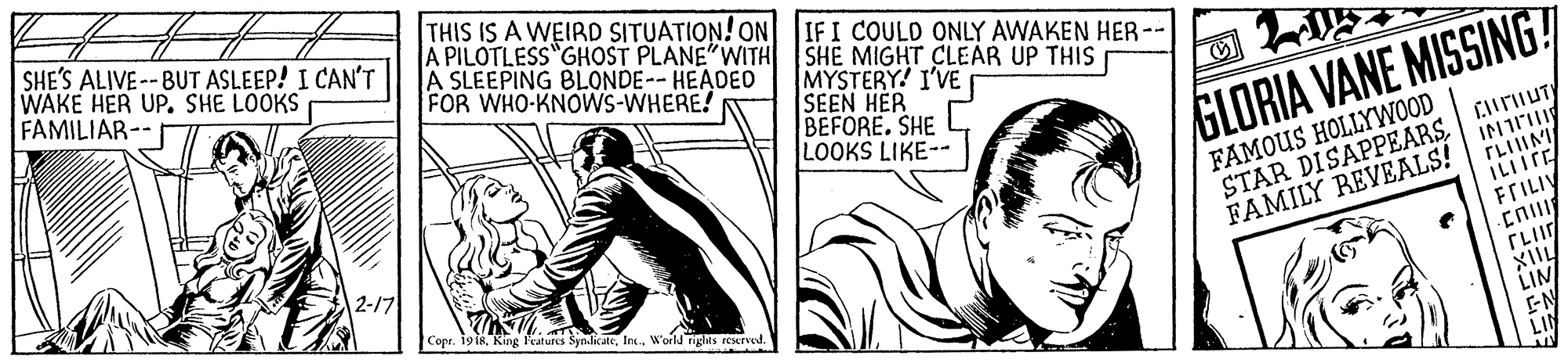 Art OCR: SHE'S ALIVE -- BUT ASLEEP! I CAN'T WAKE HER UP. SHE LOOKS FAMILIAR-- THIS IS A WEIRD SITUATION! ON 1IFI COULD ONLY AWAKEN HER- A PILOTLESS GHOST PLANE"WITH SHE MIGHT CLEAR UP THIS A SLEEPING BLONDE-- HEADED FOR WHO-KNOWS-WHERE! MYSTERY! I'VE SEEN HER BEFORE. SHE LOOKS LIKE- GLORIA VANE MISSING! FAMOUS HOLLYWOOD STAR DISAPPEARS. CHrUT FAMILY REVEALS! IN 2-17 FFILIY Copr. 19 i8Ins W'orld rights rEsrve TLII XIIL LIN EN LI SHE'S ALIVE -- BUT ASLEEP! I CAN'T WAKE HER UP. SHE LOOKS FAMILIAR-- THIS IS A WEIRD SITUATION! ON 1IFI COULD ONLY AWAKEN HER- A PILOTLESS GHOST PLANE"WITH SHE MIGHT CLEAR UP THIS A SLEEPING BLONDE-- HEADED FOR WHO-KNOWS-WHERE! MYSTERY! I'VE SEEN HER BEFORE. SHE LOOKS LIKE- GLORIA VANE MISSING! FAMOUS HOLLYWOOD STAR DISAPPEARS. CHrUT FAMILY REVEALS! IN 2-17 FFILIY Copr. 19 i8King Features SyndicateIns W'orld rights rEsrve TLII XIIL LIN EN LI