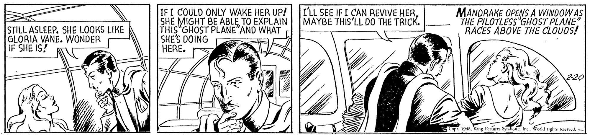 Publication OCR: I'LL SEE IFI CAN REVIVE HERMAYBE THIS'LL DO THE TRICK. STILL ASLEEP. SHE LOOKS LIKE GLORIA VANE. WONDER IF SHE IS! IFI COULD ONLY WAKE HER UP! SHE MIGHT BE ABLE TO EXPLAIN THIS"GHOST PLANE"AND WHAT SHE'S DOING HERE. MANDRAKE OPENS A WINDOW AS THE PILOTLESS GHOST PLANE" RACES ABOVE THE CLOUDS! 220 Copr. 1948World nghts reserved. - I'LL SEE IFI CAN REVIVE HERMAYBE THIS'LL DO THE TRICK. STILL ASLEEP. SHE LOOKS LIKE GLORIA VANE. WONDER IF SHE IS! IFI COULD ONLY WAKE HER UP! SHE MIGHT BE ABLE TO EXPLAIN THIS"GHOST PLANE"AND WHAT SHE'S DOING HERE. MANDRAKE OPENS A WINDOW AS THE PILOTLESS GHOST PLANE" RACES ABOVE THE CLOUDS! 220 Copr. 1948King P'eatures SyndkatsWorld nghts reserved. -