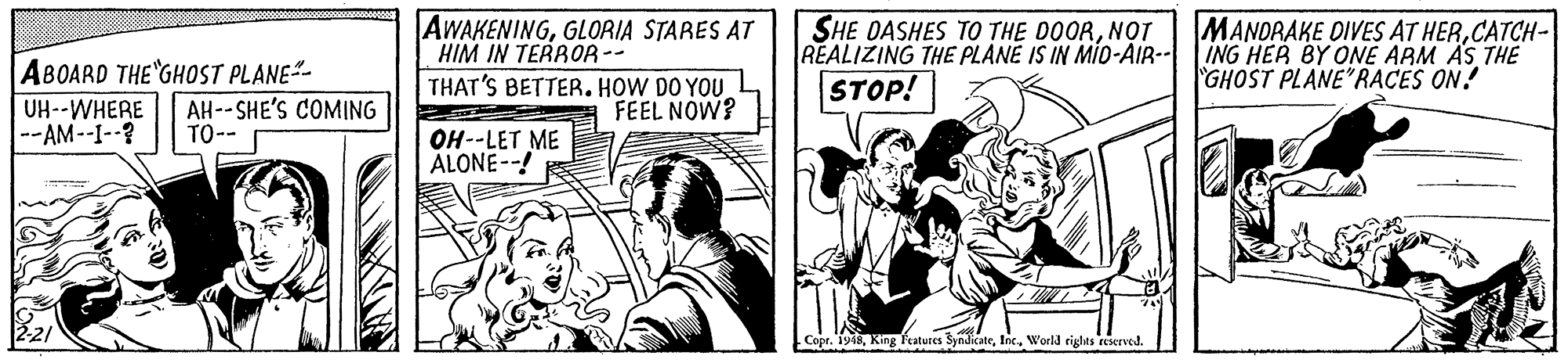 Art OCR: ABOARD THE GHOST PLANE- UH--WHERE --AM--I--? AWAKENINGGLORIA STARES AT HIM IN TERBOR-- SHE DASHES TO THE DOORNOT REALIZING THE PLANE IS IN MÍO-AIR- STOP! MANDRAKE DIVES AT HERCATCH- ING HER BY ONE ARM ÄS THE GHOST PLANE"RACES ON! AH--SHE'S COMING TO-- THAT'S BETTER. HOW DO YOU FEEL NOW? OH--LET ME ALONE--! Copr. 1948Inc. World rights reserved. ABOARD THE GHOST PLANE- UH--WHERE --AM--I--? AWAKENINGGLORIA STARES AT HIM IN TERBOR-- SHE DASHES TO THE DOORNOT REALIZING THE PLANE IS IN MÍO-AIR- STOP! MANDRAKE DIVES AT HERCATCH- ING HER BY ONE ARM ÄS THE GHOST PLANE"RACES ON! AH--SHE'S COMING TO-- THAT'S BETTER. HOW DO YOU FEEL NOW? OH--LET ME ALONE--! Copr. 1948King Fcatutes SyndicateInc. World rights reserved.