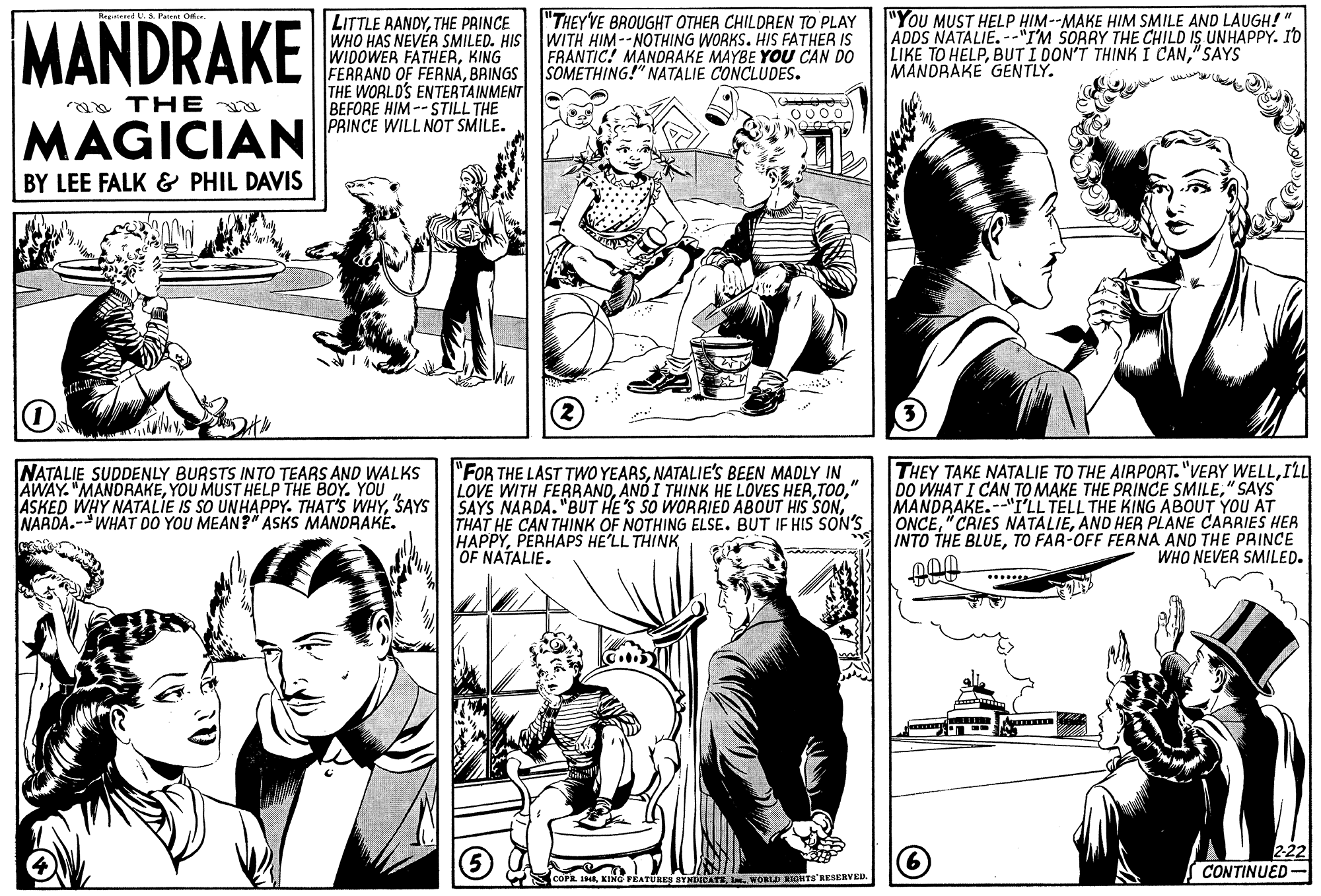 Gesture OCR: MANDRAKE LITTLE RANDYTHE PRINCE WHO HAS NEVÉR SMILED. HIS WIDOWER FATHERKING FERRAND OF FERNABAINGS THE WORLD'S ENTERTAINMENT BEFORE HIM --STILL THE PRINCE WILL NOT SMILE. "THEY'VE BROUGHT OTHER CHILDREN TO PLAY WITH HIM--NOTHING WORKS. HIS FATHER IS FRANTIC! MANDRAKE MAYBE YOU CAN DO SOMETHING!" NATALIE CONCLUDES. "You MUST HELP HIM--MAKE HIM SMILE AND LAUGH!" ADDS NATALIE.--"I'M SORRY THE CHILD IS UNHAPPY. ID LIKE TO HELP"SAYS MANDRAKE GENTLY. a THE MAGICIAN BY LEE FALK & PHIL DAVIS NATALIE SUDDENLY BURSTS INTO TEARS AND WALKS AWAY. "MANDRAKEYOU MUST HELP THE BOY. YOU ASKED WHY NATALIE IS SO UNHAPPY. THAT'S WHYSAYS NARDA.-WHAT DO YOU MEAN?" ASKS MANDRAKE. "FOR THE LAST TWWO YEARSNATALIE's BEEN MADLY IN LOVE WITH FERRAND" SAYS NARDA. "BUT HE'S SO WORRIED ABOUT HIS SONTHAT HE CAN THINK OF NOTHING ELSE. BUT IF HIS SON'S HAPPYPERHAPS HE'LL THINK OF NATALIE. THEY TAKE NATALIE TO THE AIRPORT. "VERY WELLILL DO WHAT I CAN TO MAKE THE PRINCE SMILE" SAYS MANDRAKE.--"I'LL TELL THE KING ABOUT YOU AT ONCEAND HER PLANE CARRIES HER INTO THE BLUETO FAR-OFF FERNA AND THE PRINCE WHO NEVER SMILED. CONTINUED Pk 1HEI WORID KIOHTS'RESERVED. MANDRAKE LITTLE RANDYTHE PRINCE WHO HAS NEVÉR SMILED. HIS WIDOWER FATHERKING FERRAND OF FERNABAINGS THE WORLD'S ENTERTAINMENT BEFORE HIM --STILL THE PRINCE WILL NOT SMILE. "THEY'VE BROUGHT OTHER CHILDREN TO PLAY WITH HIM--NOTHING WORKS. HIS FATHER IS FRANTIC! MANDRAKE MAYBE YOU CAN DO SOMETHING!" NATALIE CONCLUDES. "You MUST HELP HIM--MAKE HIM SMILE AND LAUGH!" ADDS NATALIE.--"I'M SORRY THE CHILD IS UNHAPPY. ID LIKE TO HELPBUT I DON'T THINK I CAN"SAYS MANDRAKE GENTLY. a THE MAGICIAN BY LEE FALK & PHIL DAVIS NATALIE SUDDENLY BURSTS INTO TEARS AND WALKS AWAY. "MANDRAKEYOU MUST HELP THE BOY. YOU ASKED WHY NATALIE IS SO UNHAPPY. THAT'S WHYSAYS NARDA.-WHAT DO YOU MEAN?" ASKS MANDRAKE. "FOR THE LAST TWWO YEARSNATALIE's BEEN MADLY IN LOVE WITH FERRANDAND I THINK HE LOVES HER" SAYS NARDA. "BUT HE'S SO WORRIED ABOUT HIS SONTHAT HE CAN THINK OF NOTHING ELSE. BUT IF HIS SON'S HAPPYPERHAPS HE'LL THINK OF NATALIE. THEY TAKE NATALIE TO THE AIRPORT. "VERY WELLILL DO WHAT I CAN TO MAKE THE PRINCE SMILE" SAYS MANDRAKE.--"I'LL TELL THE KING ABOUT YOU AT ONCE" CAIES NATALIEAND HER PLANE CARRIES HER INTO THE BLUETO FAR-OFF FERNA AND THE PRINCE WHO NEVER SMILED. CONTINUED Pk 1HEKING FÉATUREN BYNDICATEI WORID KIOHTS'RESERVED.
