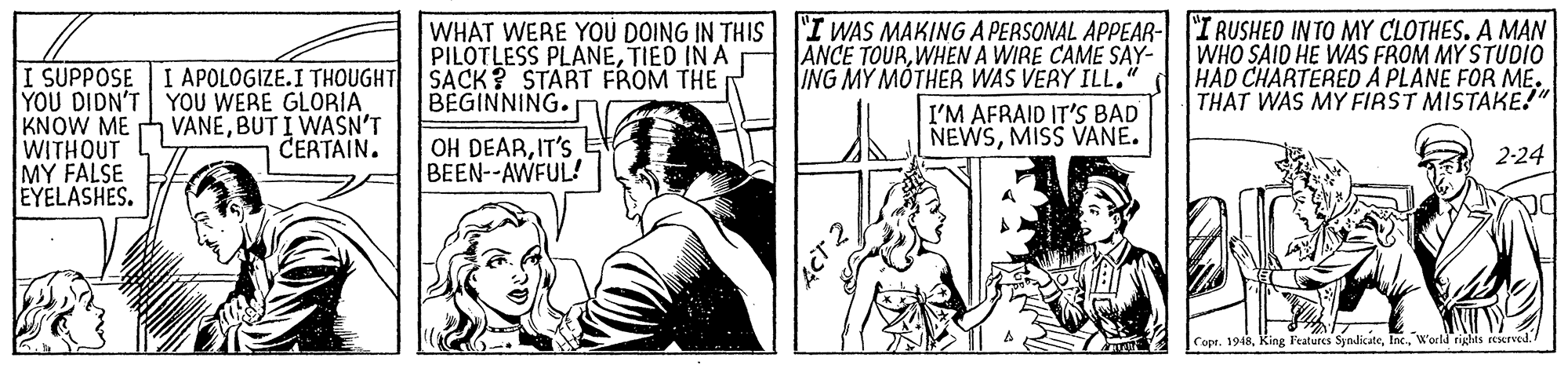 Cartoon OCR: I SUPPOSE I APOLOGIZE.I THOUGHT YOU DIDN'T KNOW ME WITHOUT MY FALSE EYELASHES. PILOTLESS PLANETIED IN A SACK? START FROM THE BEGINNING. WHAT WERE YOÚ DOING IN THIS "I WAS MAKING A PERSONAL APPEAR- I RUSHED INTO MY CLOTHES. A MAN ANCE TOURWHEN A WIRE CAME SAY- ING MY MOTHER WAS VERY ILL." I'M AFRAID IT'S BAD NEWSMISS VANE. WHO SAID HE WAS FROM MY STUDio HAD CHARTERED A PLANE FOR ME. THAT WAS MY FIRST MISTAKE!" YOU WERE GLORIA VANÉBUT I WASN'T CERTAIN. OH DEARIT'S E BEEN--AWFUL! 2-24 Copt. 1948World righis rcierved I SUPPOSE I APOLOGIZE.I THOUGHT YOU DIDN'T KNOW ME WITHOUT MY FALSE EYELASHES. PILOTLESS PLANETIED IN A SACK? START FROM THE BEGINNING. WHAT WERE YOÚ DOING IN THIS "I WAS MAKING A PERSONAL APPEAR- I RUSHED INTO MY CLOTHES. A MAN ANCE TOURWHEN A WIRE CAME SAY- ING MY MOTHER WAS VERY ILL." I'M AFRAID IT'S BAD NEWSMISS VANE. WHO SAID HE WAS FROM MY STUDio HAD CHARTERED A PLANE FOR ME. THAT WAS MY FIRST MISTAKE!" YOU WERE GLORIA VANÉBUT I WASN'T CERTAIN. OH DEARIT'S E BEEN--AWFUL! 2-24 Copt. 1948King Features SyndicateWorld righis rcierved