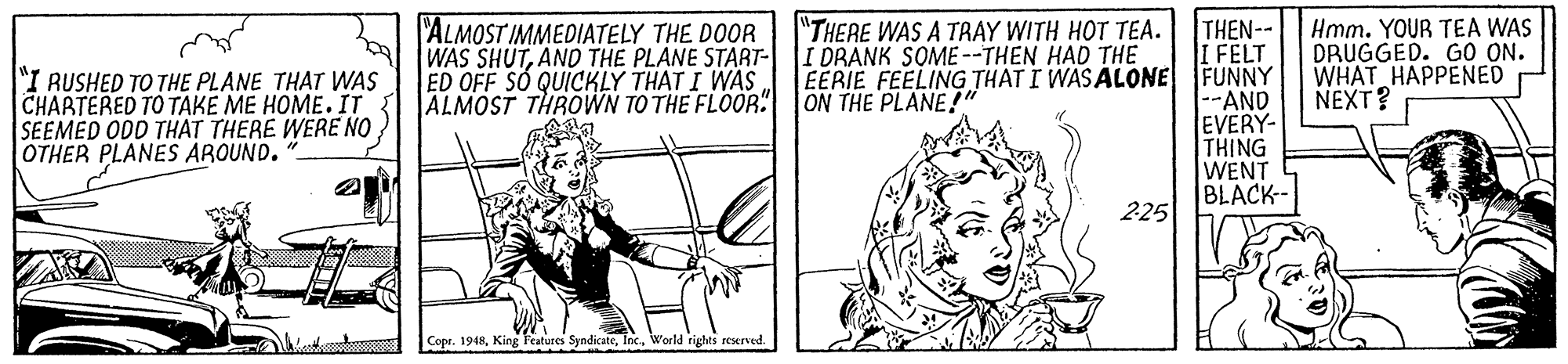 Line art OCR: "THERE WAS A TRAY WITH HOT TEA. I DRANK SOME--THEN HAD THE EERIE FEELING THAT I WAS ALONE ON THE PLANE! THEN-- I FELT FUNNY --AND EVERY- THING WENT BLACK- 225 "ALMOST IMMEDIATELY THE DOOR WAS SHUTAND THE PLANE START- ED OFF SÓ QUICKLY THAT I WAS ALMOST THROWN TO THE FLOOR. Hmm. YOUR TEA WAS DRUGGED. GO ON. WHAT HAPPENED NEXT? "I RUSHED TO THE PLANE THAT WAS CHARTERED TO TAKE ME HOME. IT SEEMED ODD THAT THERE WERE NO OTHER PLANES AROUND. Copr. 1948World rights reserved. "THERE WAS A TRAY WITH HOT TEA. I DRANK SOME--THEN HAD THE EERIE FEELING THAT I WAS ALONE ON THE PLANE! THEN-- I FELT FUNNY --AND EVERY- THING WENT BLACK- 225 "ALMOST IMMEDIATELY THE DOOR WAS SHUTAND THE PLANE START- ED OFF SÓ QUICKLY THAT I WAS ALMOST THROWN TO THE FLOOR. Hmm. YOUR TEA WAS DRUGGED. GO ON. WHAT HAPPENED NEXT? "I RUSHED TO THE PLANE THAT WAS CHARTERED TO TAKE ME HOME. IT SEEMED ODD THAT THERE WERE NO OTHER PLANES AROUND. Copr. 1948King l'eatures SyndicateWorld rights reserved.