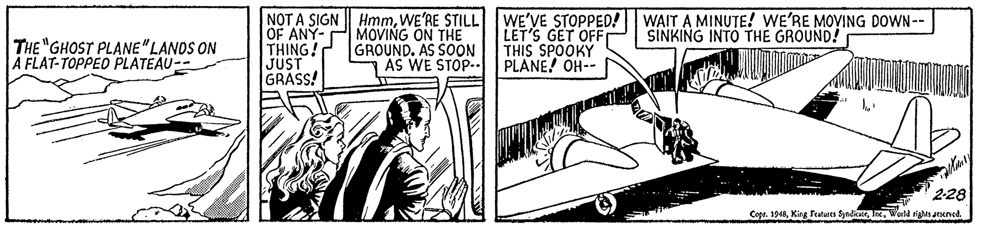 Line art OCR: OF ANY- THING! JUST GRASS! NOT A SIGN HmmWE'RE STILL WE'VE STOPPED! MOVING ON THE GROUND. AS SOON AS WE STOP.. LET'S GET OFF THIS SPOOKY PLANE! OH-- WAIT A MINUTE! WE'RE MOVING DOWN-- SINKING INTO THE GROUND! THE "GHOST PLANE"LANDS ON A FLAT-TOPPED PLATEAU-- 2-28 Copr. 1948Worldd rights aesened. OF ANY- THING! JUST GRASS! NOT A SIGN HmmWE'RE STILL WE'VE STOPPED! MOVING ON THE GROUND. AS SOON AS WE STOP.. LET'S GET OFF THIS SPOOKY PLANE! OH-- WAIT A MINUTE! WE'RE MOVING DOWN-- SINKING INTO THE GROUND! THE "GHOST PLANE"LANDS ON A FLAT-TOPPED PLATEAU-- 2-28 Copr. 1948King Features SyndicateWorldd rights aesened.