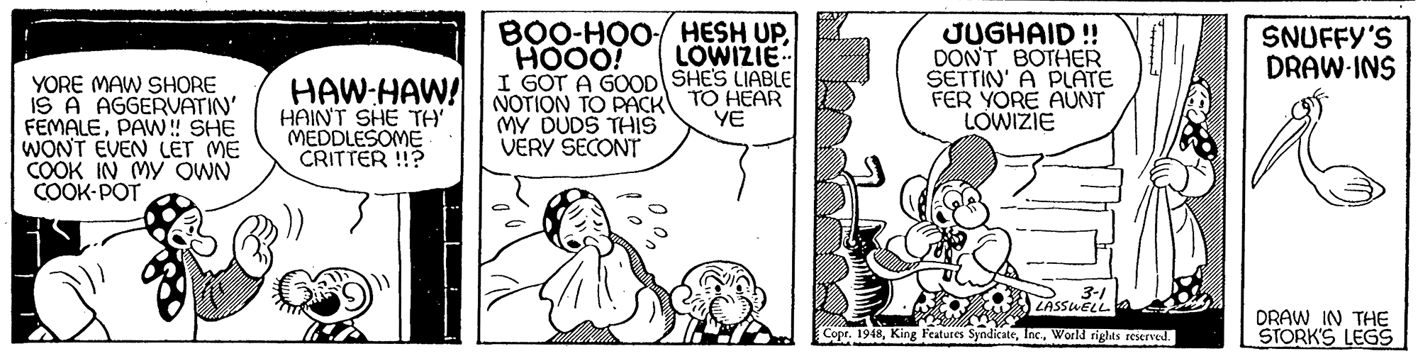 Jaw OCR: B0O-HO0 HESH UPHOOO! I GOT A GOOD SHE'S LIABLE NOTION TO PACK MY DUDS THIS VERY SECONT JUGHAID! DON'T BOTHER SETTIN' A PLATE FER YORE AUNT LOWIZIE SNUFFY'S DRAW-INS LOWIZIE YORE MAW SHORE IS A AGGERVATIN' FEMALEPAW! SHE WONT EVEN LET ME COOK IN MY OWN COOK-POT HAW:HAW! HAINT SHE TH' MEDDLESOME CRITTER !? TO HEAR YE 3-1 VASSWELL DRAW IN THE STORK'S LEG9 Copr. 1948World rights reserved. B0O-HO0 HESH UPHOOO! I GOT A GOOD SHE'S LIABLE NOTION TO PACK MY DUDS THIS VERY SECONT JUGHAID! DON'T BOTHER SETTIN' A PLATE FER YORE AUNT LOWIZIE SNUFFY'S DRAW-INS LOWIZIE YORE MAW SHORE IS A AGGERVATIN' FEMALEPAW! SHE WONT EVEN LET ME COOK IN MY OWN COOK-POT HAW:HAW! HAINT SHE TH' MEDDLESOME CRITTER !? TO HEAR YE 3-1 VASSWELL DRAW IN THE STORK'S LEG9 Copr. 1948King Features SyndicateWorld rights reserved.