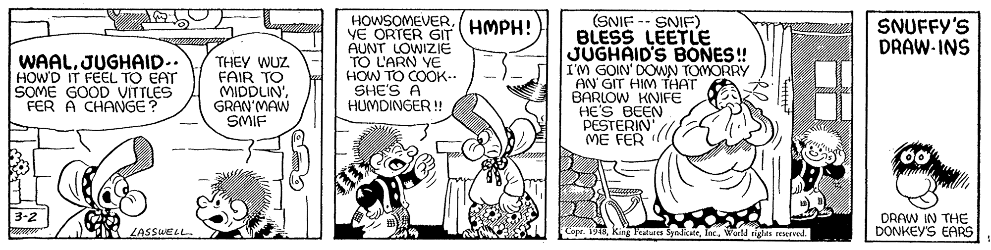 Gesture OCR: HOWSOMEVER:( HMPH! YE ORTER GIT AUNT LOWIZIE TO L'ARN YE HOW TO COOK.. SHE'S A HUMDINGER ! (SNIF -- SNIF) BLESS LEETLE JUGHAID'S BONES! I'M GOIN' DOWN TOMORRY AN GIT HIM THAT BARLOW KNIFE HE'S BEEN PESTERIN' MÉ FER SNUFFY'S DRAW-INS WAALJUGHAID.. HOW'D IT FEEL TO EAT SOME GOOD VITTLES FER A CHANGE? THEY WUZ FAIR TO MIDDLIN'GRAN'MAW SMIF 3-2 DRAW IN THE DONKEY'S EARS ZASSWELL Copr. 1948World rights reserved. HOWSOMEVER:( HMPH! YE ORTER GIT AUNT LOWIZIE TO L'ARN YE HOW TO COOK.. SHE'S A HUMDINGER ! (SNIF -- SNIF) BLESS LEETLE JUGHAID'S BONES! I'M GOIN' DOWN TOMORRY AN GIT HIM THAT BARLOW KNIFE HE'S BEEN PESTERIN' MÉ FER SNUFFY'S DRAW-INS WAALJUGHAID.. HOW'D IT FEEL TO EAT SOME GOOD VITTLES FER A CHANGE? THEY WUZ FAIR TO MIDDLIN'GRAN'MAW SMIF 3-2 DRAW IN THE DONKEY'S EARS ZASSWELL Copr. 1948King leatures SyndicateWorld rights reserved.
