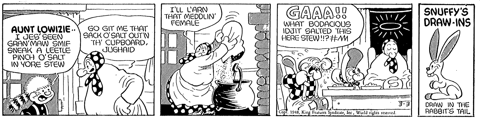 Font OCR: I'LL L'ARN THAT MEDDLIN' FEMALE GAAA!! SNUFFY'S DRAW-INS WHAT BODACIQUS IDJIT SALTED THIS HERE STEW!!?#M AUNT LOWIZIE.. I JES' SEEN GRAN'MAW SMIF SNEAK A LEETLE PINCH O'SALT IN YORE STEW GO GIT ME THAT SACK O'SALT OUT'N TH' CUPBOARDJUGHAID 3-3 DRAW IN THE RABBIT'S TAIL Copt. 1948Wuild rights reserved I'LL L'ARN THAT MEDDLIN' FEMALE GAAA!! SNUFFY'S DRAW-INS WHAT BODACIQUS IDJIT SALTED THIS HERE STEW!!?#M AUNT LOWIZIE.. I JES' SEEN GRAN'MAW SMIF SNEAK A LEETLE PINCH O'SALT IN YORE STEW GO GIT ME THAT SACK O'SALT OUT'N TH' CUPBOARDJUGHAID 3-3 DRAW IN THE RABBIT'S TAIL Copt. 1948King Features SyndicateWuild rights reserved
