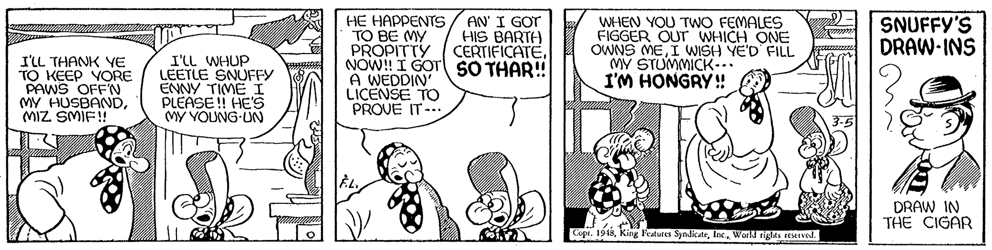 Art OCR: AN' I GOT HIS BARTH CERTIFICATESNUFFY'S DRAW-INS I'LL THANK YE TO KEEP YORE PAWS OFF'N MY HUSBANDMIZ SMIE!! I'LL WHUP LEETLE SNUFFY ENNY TIME I PLEASE !! HE'S MY YOUNG-UN HE HAPPENTS TO BE MY PROPITTY NOW! I GOT SO THAR!! A WEDDIN' LICENSE TO PROVE IT-.. WHEN YOU TWO FEMALES FIGGER OUT WHICH ONE OWNS MEI WISH YE'D FILL MY STUMMICK... I'M HONGRY!! DRAW IN THE CIGAR Copr. 1948World rights teserved. AN' I GOT HIS BARTH CERTIFICATESNUFFY'S DRAW-INS I'LL THANK YE TO KEEP YORE PAWS OFF'N MY HUSBANDMIZ SMIE!! I'LL WHUP LEETLE SNUFFY ENNY TIME I PLEASE !! HE'S MY YOUNG-UN HE HAPPENTS TO BE MY PROPITTY NOW! I GOT SO THAR!! A WEDDIN' LICENSE TO PROVE IT-.. WHEN YOU TWO FEMALES FIGGER OUT WHICH ONE OWNS MEI WISH YE'D FILL MY STUMMICK... I'M HONGRY!! DRAW IN THE CIGAR Copr. 1948King Features SyndicateWorld rights teserved.
