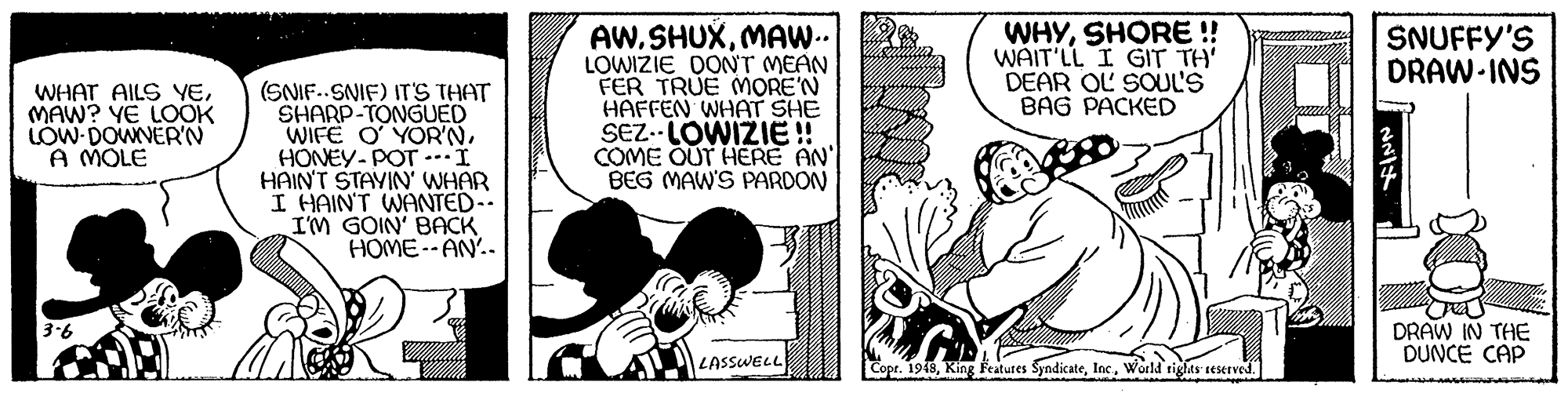 Conversation OCR: AW. SHUXMAW. LOWIZIE DONT MEAN FER TRUE MORE'N HAFFEN WHAT SHE SEZ.-LOWIZIE! COME OUT HERE AN' BEG MAW'S PARDON WHYSHORE ! WAIT'LL I GIT TH' DEAR OL SOUL'S BAG PACKED SNUFFY'S DRAW-INS (SNIF..SNIF) ITS THAT SHARP-TONGUED WIFE O YORNHONEY-POT .I HAIN'T STAVIN' WHAR I HAIN'T WANTED-- I'M GOIN' BACK HOME--AN.. WHAT AILS YEMAW? YE LOOK LÓW DOWNERN A MOLE DRAW IN THE DUNCE CAP 3-6 LASSWELL Cope. 1948World tiglts seserved. AW. SHUXMAW. LOWIZIE DONT MEAN FER TRUE MORE'N HAFFEN WHAT SHE SEZ.-LOWIZIE! COME OUT HERE AN' BEG MAW'S PARDON WHYSHORE ! WAIT'LL I GIT TH' DEAR OL SOUL'S BAG PACKED SNUFFY'S DRAW-INS (SNIF..SNIF) ITS THAT SHARP-TONGUED WIFE O YORNHONEY-POT .I HAIN'T STAVIN' WHAR I HAIN'T WANTED-- I'M GOIN' BACK HOME--AN.. WHAT AILS YEMAW? YE LOOK LÓW DOWNERN A MOLE DRAW IN THE DUNCE CAP 3-6 LASSWELL Cope. 1948King Featutes SyndicateWorld tiglts seserved.