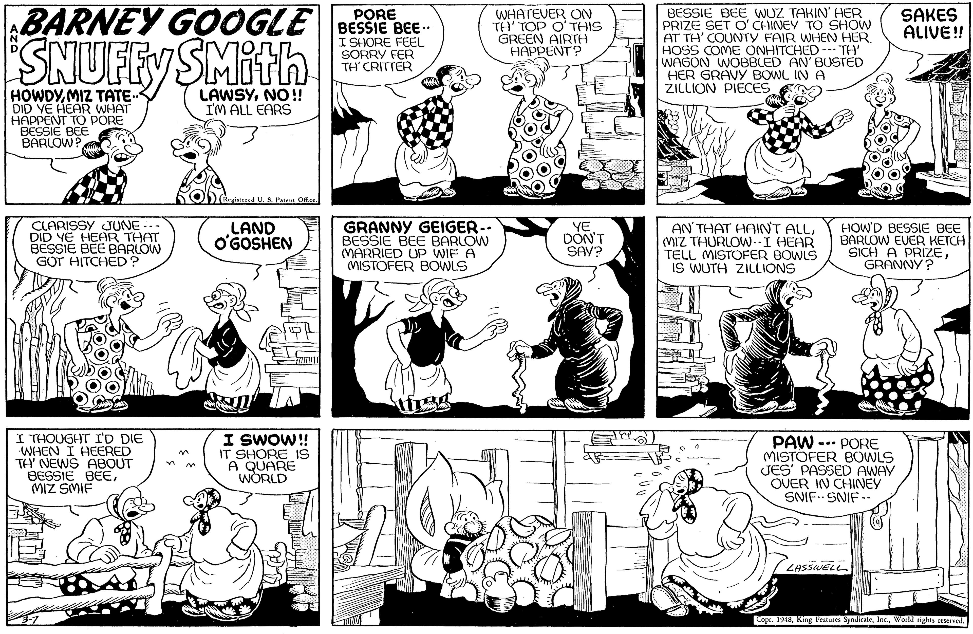 Art OCR: BARNEY GOOGLE| BESSIE BEE - PORE WHATEVER ON TH' TOP O'THIS GREEN AIRTH HAPPENT? BESSIE BEE WUZ TAKIN' HER PRIZE SET O' CHINEY TO SHOW AT TH' COUNTY FAIR WHEN HER HOSS COME ONHITCHED - WAGON WOBBLED AN BUSTED HER GRAVY BOWL IN A ZILLION PIECES SAKES ALIVE! SNUFFY SMith I SHORE SORRY FER TH' CRITTER TH' HOWDYMIZ TATE. DID YE HEAR WHAT HAPPENT TO PORE BESSIE BEE BARLOW? LAWSYNO !! I'M ALL EARS iatesed U. S. Patent Office CLARISSY JUNE -.. DID YE HEAR THAT BESSIE BEE BARLOW GOT HITCHED? LAND O'GOSHEN GRANNY GEIGER.. BESSIE BEE BARLOW MARRIED UP WIF A MISTOFER BOWLS YE DON'T SAV? AN' THAT HAINT ALL(MIZ THURLOW--I HEAR TELL MISTOFER BOWLS IS WUTH ZILLIONS HOW'D BESSIE BEE BARLOW EVER KETCH SICH A PRIZEGRANNY? I THOUGHT I'D DIE WHEN I HEERED TA' NEWS ABOUT BESSIE BEEMIZ SMIF I SWOW! IT SHORE IS A QUARE WORLD PAW --- PORE MISTÖFER BOWLS JES' PASSED AWAY OUER IN CHINEY SNIF. SNIF -- in LASSWELL. Copr. 1948World nights seservod. ?? BARNEY GOOGLE| BESSIE BEE - PORE WHATEVER ON TH' TOP O'THIS GREEN AIRTH HAPPENT? BESSIE BEE WUZ TAKIN' HER PRIZE SET O' CHINEY TO SHOW AT TH' COUNTY FAIR WHEN HER HOSS COME ONHITCHED - WAGON WOBBLED AN BUSTED HER GRAVY BOWL IN A ZILLION PIECES SAKES ALIVE! SNUFFY SMith I SHORE SORRY FER TH' CRITTER TH' HOWDYMIZ TATE. DID YE HEAR WHAT HAPPENT TO PORE BESSIE BEE BARLOW? LAWSYNO !! I'M ALL EARS iatesed U. S. Patent Office CLARISSY JUNE -.. DID YE HEAR THAT BESSIE BEE BARLOW GOT HITCHED? LAND O'GOSHEN GRANNY GEIGER.. BESSIE BEE BARLOW MARRIED UP WIF A MISTOFER BOWLS YE DON'T SAV? AN' THAT HAINT ALL(MIZ THURLOW--I HEAR TELL MISTOFER BOWLS IS WUTH ZILLIONS HOW'D BESSIE BEE BARLOW EVER KETCH SICH A PRIZEGRANNY? I THOUGHT I'D DIE WHEN I HEERED TA' NEWS ABOUT BESSIE BEEMIZ SMIF I SWOW! IT SHORE IS A QUARE WORLD PAW --- PORE MISTÖFER BOWLS JES' PASSED AWAY OUER IN CHINEY SNIF. SNIF -- in LASSWELL. Copr. 1948Kin l'eatures SyndicateWorld nights seservod. ? ?