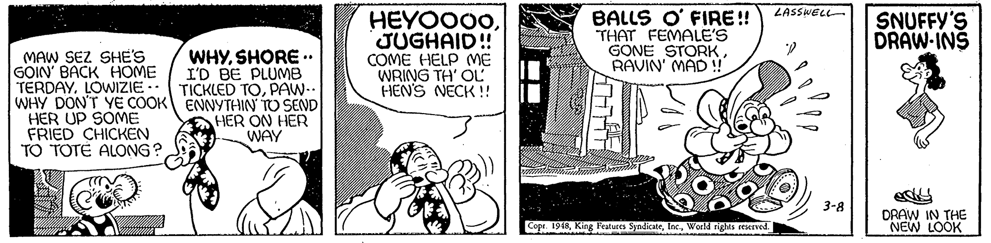 Comic book OCR: LASSWELL HEYOO00JUGHAID! COME HELP ME WRING TH' OL HEN'S NECK !! BALLS O' FIRE !! THAT FEMALE'S GONE STORKRAVIN' MAD ! SNUFFY'S DRAW-INS MAW SEZ SHE'S GOIN' BACK HOME TERDAYLOWIZIE.- WHY DON'T YE COOK ENNYTHIN TO SEND HER UP SOME FRIED CHICKEN TO TOTÉ ALONG? WHYSHORE .. I'D BE PLUMB TICKLED TOPAW-.. ? HER ON HER WAY 3-8 DRAW IN THE NEW LOOK Copr. 1948World rights reserved. LASSWELL HEYOO00JUGHAID! COME HELP ME WRING TH' OL HEN'S NECK !! BALLS O' FIRE !! THAT FEMALE'S GONE STORKRAVIN' MAD ! SNUFFY'S DRAW-INS MAW SEZ SHE'S GOIN' BACK HOME TERDAYLOWIZIE.- WHY DON'T YE COOK ENNYTHIN TO SEND HER UP SOME FRIED CHICKEN TO TOTÉ ALONG? WHYSHORE .. I'D BE PLUMB TICKLED TOPAW-.. ? HER ON HER WAY 3-8 DRAW IN THE NEW LOOK Copr. 1948King Features SyndicateWorld rights reserved.