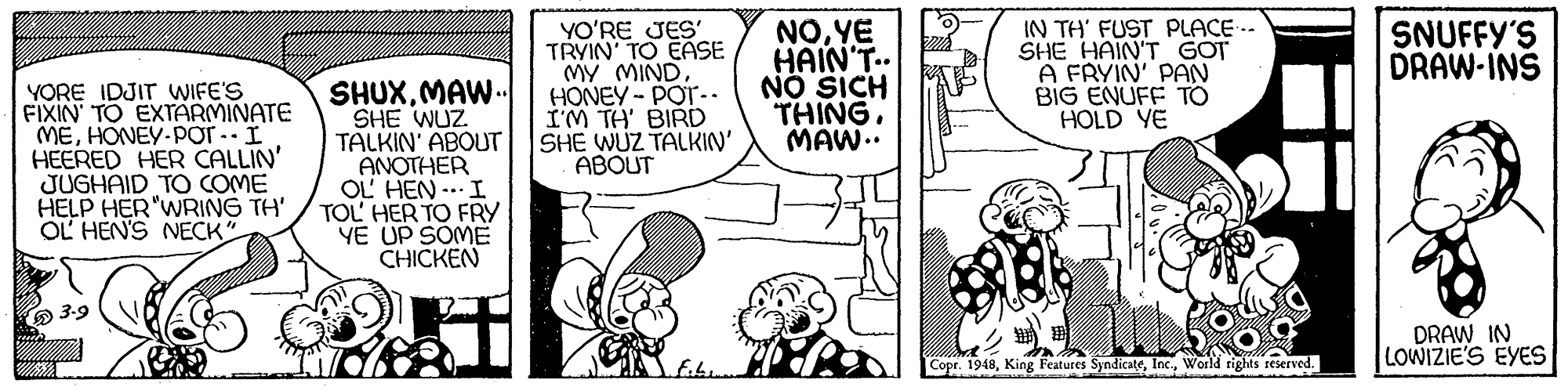 Font OCR: NO.YE HAIN'T. NO SICH THING. MAW.. IN TH' FUST PLACE -- SHE HAIN'T GOT A FRYIN' PAN BIG ENUFF TO HOLD YE SNUFFY'S DRAW-INS YORE IDJIT WIFE'S FIXIN TO EXTARMINATE MEHONEY-PorI HEERED HER CALLIN' JUGHAID TO COME HELP HER"WRING TH' OL HEN'S NECK SHUXMAW.. SHE WUZ. TALKIN' ABOUT ANOTHER OL HEN -. I TOL' HER TO FRY YE UP SOME CHICKEN YO'RE JES' TRYIN' TO EASE MY MINDHONEY - POT-. IM TH' BIRD SHE WUZ TALKIN' ABOUT 3-9 DRAW IN LOWIZIE'S EYES Copr. 1948World rights sescrved. NO.YE HAIN'T. NO SICH THING. MAW.. IN TH' FUST PLACE -- SHE HAIN'T GOT A FRYIN' PAN BIG ENUFF TO HOLD YE SNUFFY'S DRAW-INS YORE IDJIT WIFE'S FIXIN TO EXTARMINATE MEHONEY-PorI HEERED HER CALLIN' JUGHAID TO COME HELP HER"WRING TH' OL HEN'S NECK SHUXMAW.. SHE WUZ. TALKIN' ABOUT ANOTHER OL HEN -. I TOL' HER TO FRY YE UP SOME CHICKEN YO'RE JES' TRYIN' TO EASE MY MINDHONEY - POT-. IM TH' BIRD SHE WUZ TALKIN' ABOUT 3-9 DRAW IN LOWIZIE'S EYES Copr. 1948King Features SyndicateWorld rights sescrved.