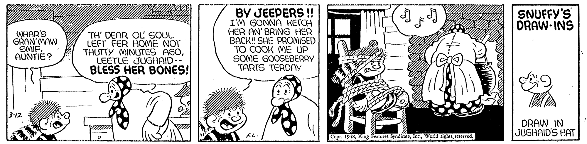 Art OCR: BY JEEPERS ! I'M GONNA KETCH (HER AN' BRING HER BACK! SHE PROMISED TO COOK ME UP SOME GOOSEBERRY TARIS TERDAY SNUFFY'S DRAW INS WHAR'S GRAN MAW SMIFAUNTIE? TH' DEAR OL SOUL LEFT FER HOME NOT THUTTY MINUTES A60LEETLE JUGHAID.- BLESS HER BONES! 3-12 DRAW IN JUGHAID'S HAT fi.. Copr. 1918reserved. BY JEEPERS ! I'M GONNA KETCH (HER AN' BRING HER BACK! SHE PROMISED TO COOK ME UP SOME GOOSEBERRY TARIS TERDAY SNUFFY'S DRAW INS WHAR'S GRAN MAW SMIFAUNTIE? TH' DEAR OL SOUL LEFT FER HOME NOT THUTTY MINUTES A60LEETLE JUGHAID.- BLESS HER BONES! 3-12 DRAW IN JUGHAID'S HAT fi.. Copr. 1918King Features SyndicateWorld rights
