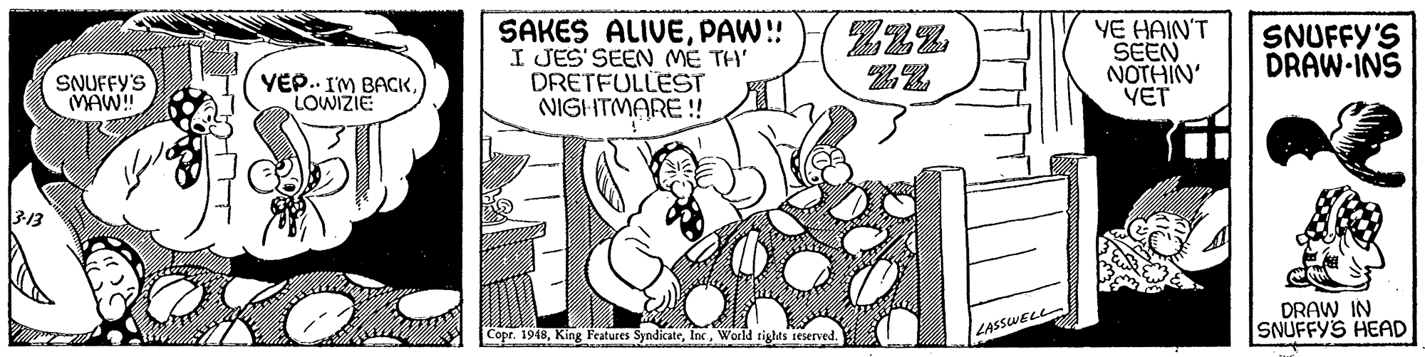 Comic book OCR: YE HAIN'T SEEN NOTHIN' YET Zzz SAKES ALIVEPAW!! I JES' SEEN ME TH' DRETFULLEST NIGHTMARE! SNUFFY'S DRAW-INS SNUFFY'S MAW! YEP.. I'M BACKLOWIZIE 313 DRAW IN SNUFFY'S HEAD Copr. 1948World rights reserved. LASSWELL YE HAIN'T SEEN NOTHIN' YET Zzz SAKES ALIVEPAW!! I JES' SEEN ME TH' DRETFULLEST NIGHTMARE! SNUFFY'S DRAW-INS SNUFFY'S MAW! YEP.. I'M BACKLOWIZIE 313 DRAW IN SNUFFY'S HEAD Copr. 1948King Features SyndicateWorld rights reserved. LASSWELL