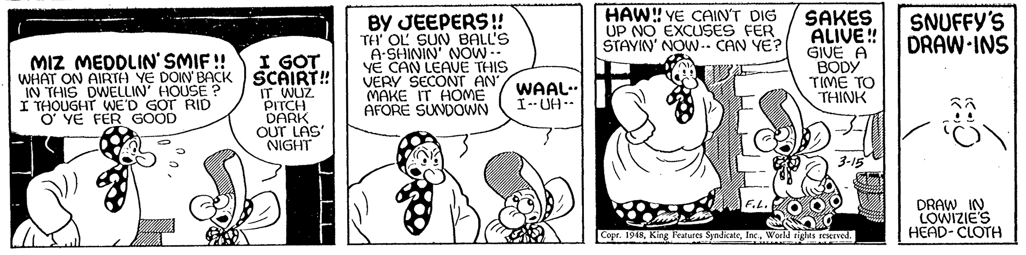 Human body OCR: HAW! YE CAIN'T DIG UP NO EXCUSES FER STAVIN' NOW -- CAN YE? SAKES ALIVE! GIVE A BODY TIME TO THINK SNUFFY'S DRAW-INS I GOT WHAT ON AIRTH YE DOIN' BACK SCAIRT! IT WUZ PITCH DARK OUT LAS' NIGHT BY JEEPERS! TH' OL SUN BALL'S A-SHININ' NOW -- YE CAN LEAUE THIS VERY SECONT AN MAKE IT HOME AFORE SUNDOWN MIZ MEDDLIN' SMIF ! IN THIS DWELLIN' HOUSE ? I THOUGHT WE'D GOT RID O' YE FER GOOD WAAL.. I-- UH-- 3-15 DRAW IN LOWIZIE'S HEAD- CLOTH F.L. Copr. 1948World rights reserved. HAW! YE CAIN'T DIG UP NO EXCUSES FER STAVIN' NOW -- CAN YE? SAKES ALIVE! GIVE A BODY TIME TO THINK SNUFFY'S DRAW-INS I GOT WHAT ON AIRTH YE DOIN' BACK SCAIRT! IT WUZ PITCH DARK OUT LAS' NIGHT BY JEEPERS! TH' OL SUN BALL'S A-SHININ' NOW -- YE CAN LEAUE THIS VERY SECONT AN MAKE IT HOME AFORE SUNDOWN MIZ MEDDLIN' SMIF ! IN THIS DWELLIN' HOUSE ? I THOUGHT WE'D GOT RID O' YE FER GOOD WAAL.. I-- UH-- 3-15 DRAW IN LOWIZIE'S HEAD- CLOTH F.L. Copr. 1948King Features SyndicateWorld rights reserved.