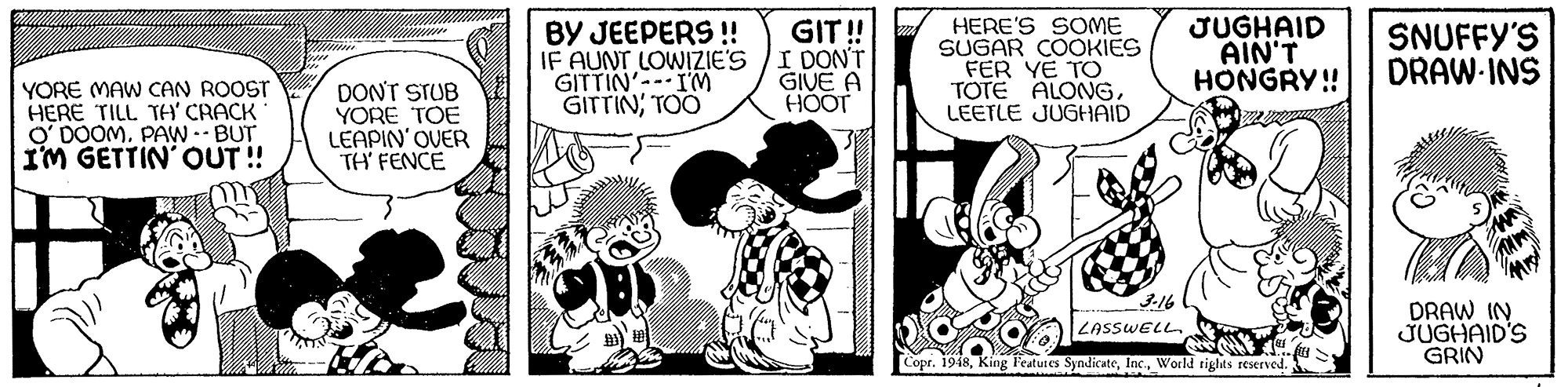 Interaction OCR: HERE'S SOME SUGAR COOKIES FER YE TO TOTE ALONGLEETLE JUGHAID JUGHAID AIN'T HONGRY! GIT ! BY JEEPERS ! IF AUNT LOWIZIE'S /I DON'T GITTIN'--- IM GITTIN; TOO SNUFFY'S DRAW-INS GIVE A HOT YORE MAW CAN ROOST HERE TILL TH CRACK O' DOOMPAW -- BUT IM GETTIN' OUT ! DON'T STUB YORE TOE LEAPIN' OVER TH FENCE 3-16 LASSWELL. Copr. 1948World tights reserved. HERE'S SOME SUGAR COOKIES FER YE TO TOTE ALONGLEETLE JUGHAID JUGHAID AIN'T HONGRY! GIT ! BY JEEPERS ! IF AUNT LOWIZIE'S /I DON'T GITTIN'--- IM GITTIN; TOO SNUFFY'S DRAW-INS GIVE A HOT YORE MAW CAN ROOST HERE TILL TH CRACK O' DOOMPAW -- BUT IM GETTIN' OUT ! DON'T STUB YORE TOE LEAPIN' OVER TH FENCE 3-16 LASSWELL. Copr. 1948King Features SyndicateWorld tights reserved.