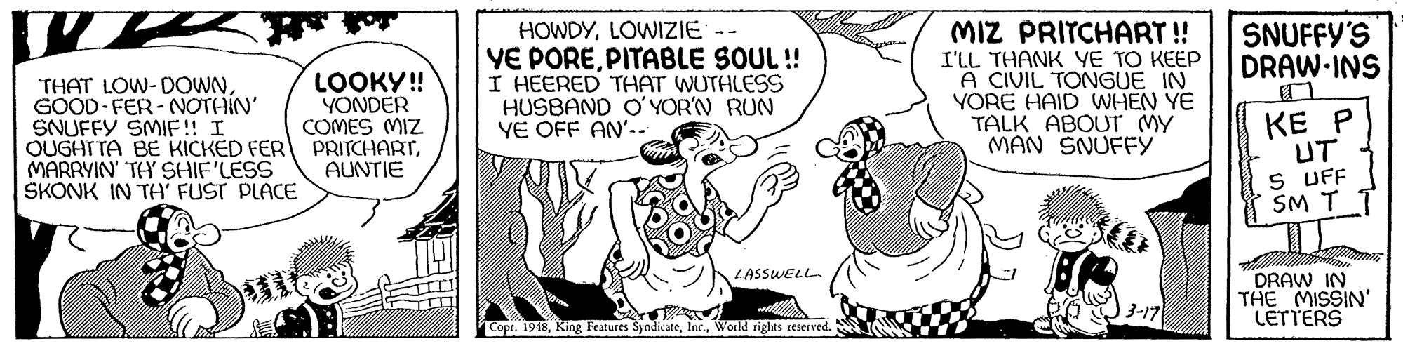 Art OCR: MIZ PRITCHART! HOWDYLOWIZIE YE POREPITABLE SOUL! I HEERED THAT WUTHLESS HUSBAND O'YOR'N RUN YE OFF AN'.. I'LL THANK YE TO KEEP A CIVIL TONGUE IN YORE HAID WHEN YE TALK ABOUT MY MAN SNUFFY SNUFFY'S DRAW-INS LOOKY! YÖNDER COMES MIZ THAT LOW-DOWNGOOD FER-NOTHIN' SNUFFY SMIF! I OUGHTTA BE KICKED FER PRITCHARTMARRYIN' TA' SHIF'LESS SKONK IN TA FUST PLACE KE P UT S UFF SM T T AUNTIE LASSWELL DRAW IN THE MISSIN' LETTERS 3-17 Copr. 1948World rights reserved. MIZ PRITCHART! HOWDYLOWIZIE YE POREPITABLE SOUL! I HEERED THAT WUTHLESS HUSBAND O'YOR'N RUN YE OFF AN'.. I'LL THANK YE TO KEEP A CIVIL TONGUE IN YORE HAID WHEN YE TALK ABOUT MY MAN SNUFFY SNUFFY'S DRAW-INS LOOKY! YÖNDER COMES MIZ THAT LOW-DOWNGOOD FER-NOTHIN' SNUFFY SMIF! I OUGHTTA BE KICKED FER PRITCHARTMARRYIN' TA' SHIF'LESS SKONK IN TA FUST PLACE KE P UT S UFF SM T T AUNTIE LASSWELL DRAW IN THE MISSIN' LETTERS 3-17 Copr. 1948King Features SyndikateWorld rights reserved.