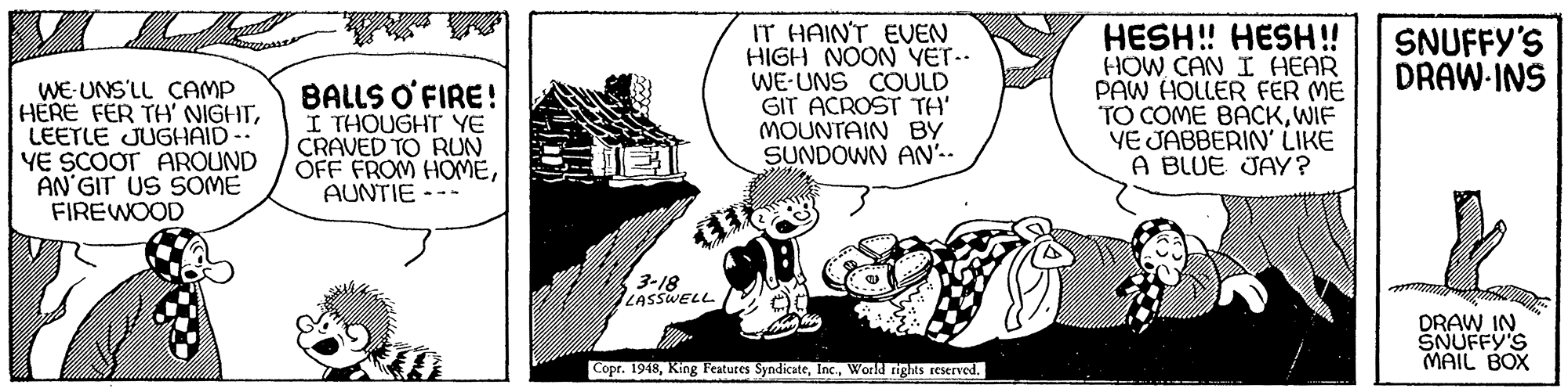 Art OCR: IT HAINT EVEN HIGH NOON YET.. WE-UNS COULD GIT ACROST TH' MOUNTAIN BY SUNDOWN AN'-- HESH! HESH!! HOW CAN I HEAR PAW HOLLER FER ME TO COME BACKWIF YE JABBERIN' LIKE A BLUE JAY? SNUFFY'S DRAW-INS WE-UNS'LL CAMP HERE FER TH' NIGHTLEETLE JUGHAID YE SCOOT AROUND AN'GIT US SOME FIREWOOD BALLS O'FIRE! I THOUGHT YE CRAVED TO RUN OFF FROM HOMEAUNTIE --- 3-18 LASSWELL ed DRAW IN SNUFFY'S MAIL BOX Copr. 1948World rights reserved. IT HAINT EVEN HIGH NOON YET.. WE-UNS COULD GIT ACROST TH' MOUNTAIN BY SUNDOWN AN'-- HESH! HESH!! HOW CAN I HEAR PAW HOLLER FER ME TO COME BACKWIF YE JABBERIN' LIKE A BLUE JAY? SNUFFY'S DRAW-INS WE-UNS'LL CAMP HERE FER TH' NIGHTLEETLE JUGHAID YE SCOOT AROUND AN'GIT US SOME FIREWOOD BALLS O'FIRE! I THOUGHT YE CRAVED TO RUN OFF FROM HOMEAUNTIE --- 3-18 LASSWELL ed DRAW IN SNUFFY'S MAIL BOX Copr. 1948King Features SyndicateWorld rights reserved.